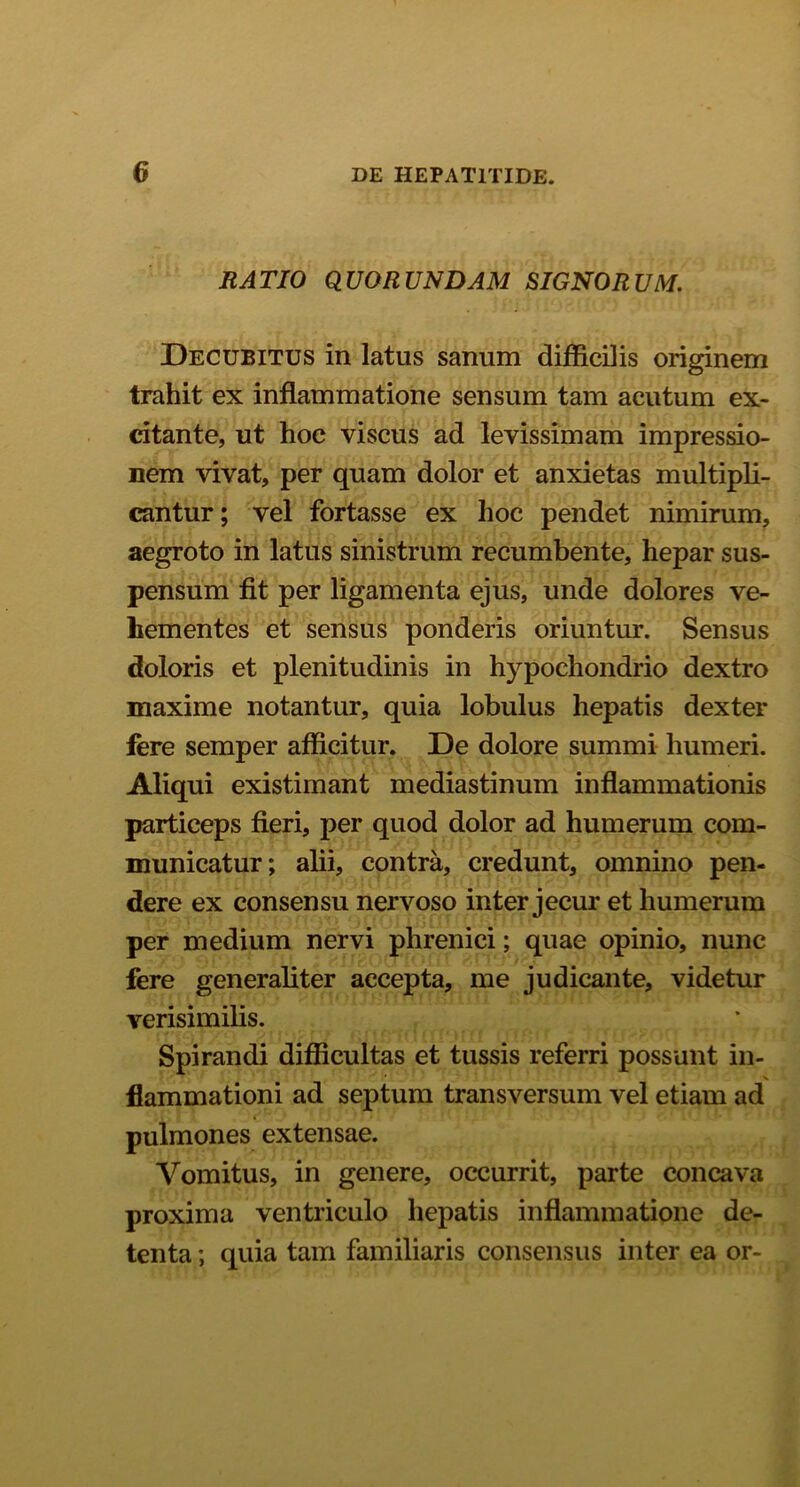 RATIO QUORUNDAM SIGNORUM. Decubitus in latus sanum difficilis originem trahit ex inflammatione sensum tam acutum ex- citante, ut hoc viscus ad levissimam impressio- nem vivat, per quam dolor et anxietas multipli- cantur; vel fortasse ex hoc pendet nimirum, aegroto in latus sinistrum recumbente, hepar sus- pensum fit per ligamenta ejus, unde dolores ve- hementes et sensus ponderis oriuntur. Sensus doloris et plenitudinis in hypochondrio dextro maxime notantur, quia lobulus hepatis dexter fere semper afficitur. De dolore summi humeri. Aliqui existimant mediastinum inflammationis particeps fieri, per quod dolor ad humerum com- municatur; alii, contra, credunt, omnino pen- dere ex consensu nervoso inter jecur et humerum per medium nervi phrenici; quae opinio, nunc fere generaliter accepta, me judicante, videtur verisimilis. Spirandi difficultas et tussis referri possunt in- flammationi ad septum transversum vel etiam ad pulmones extensae. Vomitus, in genere, occurrit, parte concava proxima ventriculo hepatis inflammatione de- tenta ; quia tam familiaris consensus inter ea or-