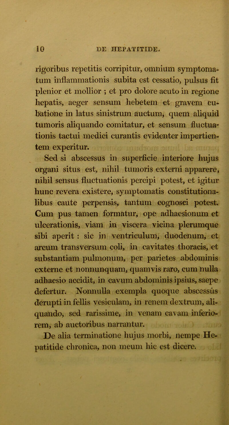 rigoribus repetitis corripitur, omnium symptoma- tum inflammationis subita est cessatio, pulsus fit plenior et mollior ; et pro dolore acuto in regione hepatis, aeger sensum hebetem et gravem cu- batione in latus sinistrum auctum, quem aliquid tumoris aliquando comitatur, et sensum fluctua- tionis tactui medici curantis evidenter impertien- tem experitur. Sed si abscessus in superficie interiore hujus organi situs est, nihil tumoris externi apparere, nihil sensus fluctuationis percipi potest, et igitur hunc revera existere, symptomatis constitutiona- libus caute perpensis, tantum cognosci potest. Cum pus tamen formatur, ope adhaesionum et ulcerationis, viam in viscera vicina plerumque sibi aperit : sic in ventriculum, duodenum, et arcum transversum coli, in cavitates thoracis, et substantiam pulmonum, per parietes abdominis externe et nonnunquam, quamvis raro, cum nulla adhaesio accidit, in cavum abdominis ipsius, saepe defertur. Nonnulla exempla quoque abscessus derupti in fellis vesiculam, in renem dextrum, ali- quando, sed rarissime, in venam cavam inferio- rem, ab auctoribus narrantur. De alia terminatione hujus morbi, nempe He- patitide chronica, non meum hic est dicere.