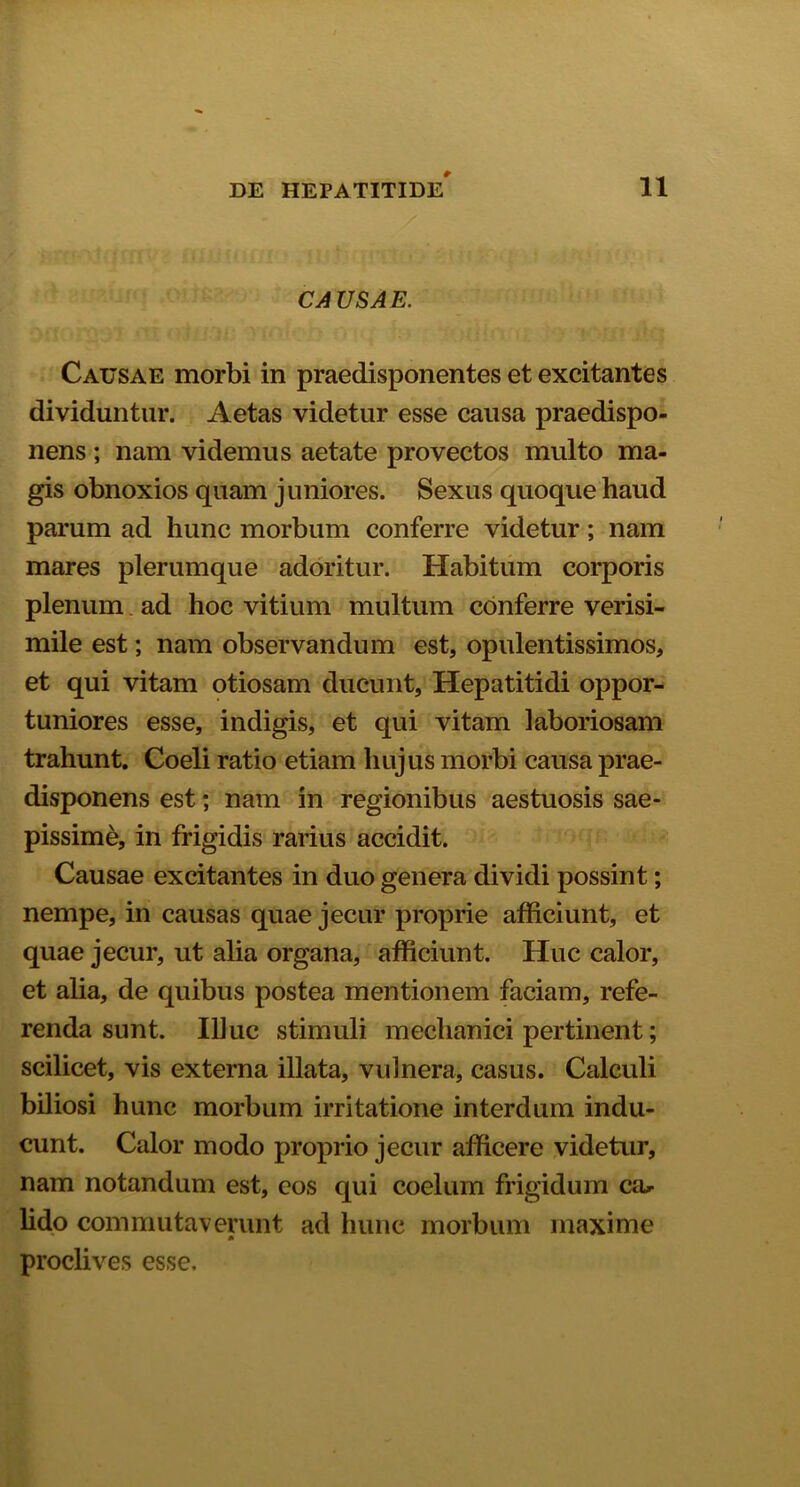 CA USAE. Causae morbi in praedisponentes et excitantes dividuntur. Aetas videtur esse causa praedispo- nens ; nam videmus aetate provectos multo ma- gis obnoxios quam juniores. Sexus quoque haud parum ad hunc morbum conferre videtur; nam mares plerumque adoritur. Habitum corporis plenum ad hoc vitium multum conferre verisi- mile est; nam observandum est, opulentissimos, et qui vitam otiosam ducunt, Hepatitidi oppor- tuniores esse, indigis, et qui vitam laboriosam trahunt. Coeli ratio etiam hujus morbi causa prae- disponens est; nam in regionibus aestuosis sae- pissime, in frigidis rarius accidit. Causae excitantes in duo genera dividi possint; nempe, in causas quae jecur proprie afficiunt, et quae jecur, ut alia organa, afficiunt. Huc calor, et alia, de quibus postea mentionem faciam, refe- renda sunt. Illuc stimuli mechanici pertinent; scilicet, vis externa illata, vulnera, casus. Calculi biliosi hunc morbum irritatione interdum indu- cunt. Calor modo proprio jecur afficere videtur, nam notandum est, eos qui coelum frigidum cal- lido commutaverunt ad hunc morbum maxime proclives esse.