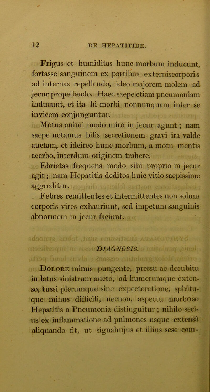 Frigus et humiditas hunc morbum inducunt, fortasse sanguinem ex partibus externiscorporis ad internas repellendo, ideo majorem molem ad jecur propellendo. Haec saepe etiam pneumoniam inducunt, et ita hi morbi nonnunquam inter se invicem conjunguntur. Motus animi modo miro in jecur agunt; nam saepe notamus bilis secretionem gravi ira valde auctam, et idcirco hunc morbum, a motu mentis acerbo, interdum originem trahere. Ebrietas frequens modo sibi proprio in jecur agit; nam Hepatitis deditos huic vitio saepissime aggreditur. Febres remittentes et intermittentes non solum corporis vires exhauriunt, sed impetum sanguinis abnormem in jecur faciunt. .(lJOii Eli' j JnijHJ A. jL‘Am '■? ‘ 1 - - i O DIAGNOSIS. Dolore minus pungente, pressu ac decubitu in latus sinistrum aucto, ad humerumque exten- so, tussi plerumque sine expectoratione, spiritu- que minus difficili, necnon, aspectu morboso Hepatitis a Pneumonia distinguitur ; nihilo seci- us ex inflammatione ad pulmones usque extensa aliquando fit, ut signahujus et illius sese com-