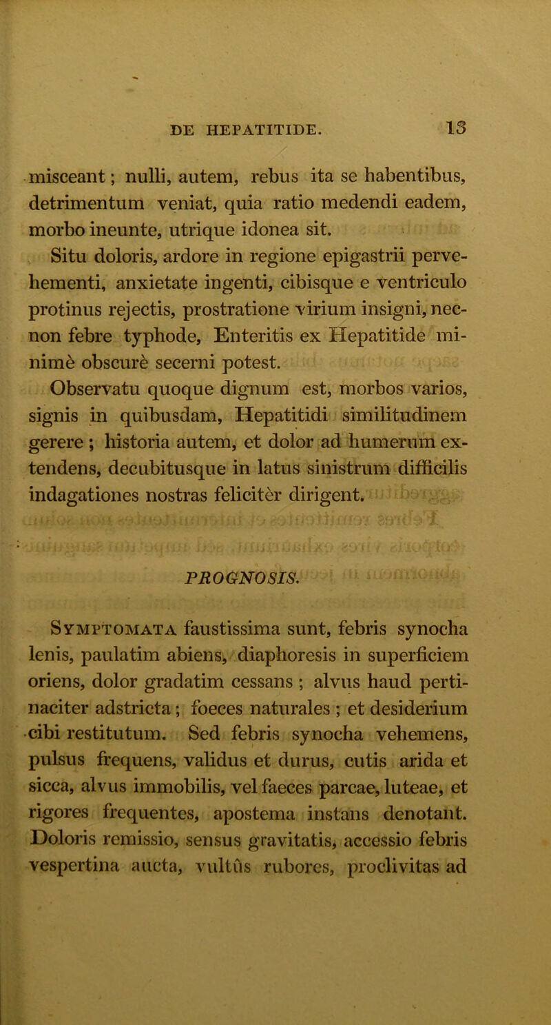 misceant; nulli, autem, rebus ita se habentibus, detrimentum veniat, quia ratio medendi eadem, morbo ineunte, utrique idonea sit. Situ doloris, ardore in regione epigastrii perve- hementi, anxietate ingenti, cibisque e ventriculo protinus rejectis, prostratione virium insigni, nec- non febre typhode, Enteritis ex Hepatitide mi- nime obscure secerni potest. Observatu quoque dignum est, morbos varios, signis in quibusdam, Hepatitidi similitudinem gerere ; historia autem, et dolor ad humerum ex- tendens, decubitusque in latus sinistrum difficilis indagationes nostras feliciter dirigent. PROGNOSIS. Symptomata faustissima sunt, febris synocha lenis, paulatim abiens, diaphoresis in superficiem oriens, dolor gradatim cessans ; alvus haud perti- naciter adstricta; foeces naturales ; et desiderium cibi restitutum. Sed febris synocha vehemens, pulsus frequens, validus et durus, cutis arida et sicca, alvus immobilis, vel faeces parcae, luteae, et rigores frequentes, apostema instans denotant. Doloris remissio, sensus gravitatis, accessio febris vespertina aucta, vultus rubores, proclivitas ad