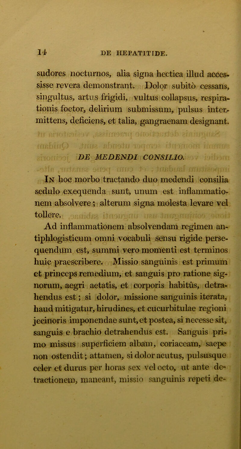 sudores nocturnos, alia signa hectica illud acces- sisse revera demonstrant. Dolor subito cessans, singultus, artus frigidi, vultus collapsus, respira- tionis foetor, delirium submissum, pulsus inter- mittens, deficiens, et talia, gangraenam designant. DE MEDENDI CONSILIO. In hoc morbo tractando duo medendi consilia sedulo exequenda sunt, unum est inflammatio- nem absolvere; alterum signa molesta levare vel tollere. Ad inflammationem absolvendam regimen an- tiphlogisticum omni vocabuli sensu rigide perse- quendum est, summi vero momenti est terminos huic praescribere. Missio sanguinis est primum et princeps remedium, et sanguis pro ratione sig- norum, aegri aetatis, et corporis habitus, detra- hendus est; si dolor, missione sanguinis iterata, haud mitigatur, hirudines, et cucurbitulae regioni jecinoris imponendae sunt, et postea, si necesse sit, sanguis e brachio detrahendus est. Sanguis pri- mo missus superficiem albam, coriaceam, saepe non ostendit; attamen, si dolor acutus, pulsusque celer et durus per horas sex vel octo, ut ante de- tractionem, maneant, missio sanguinis repeti de-