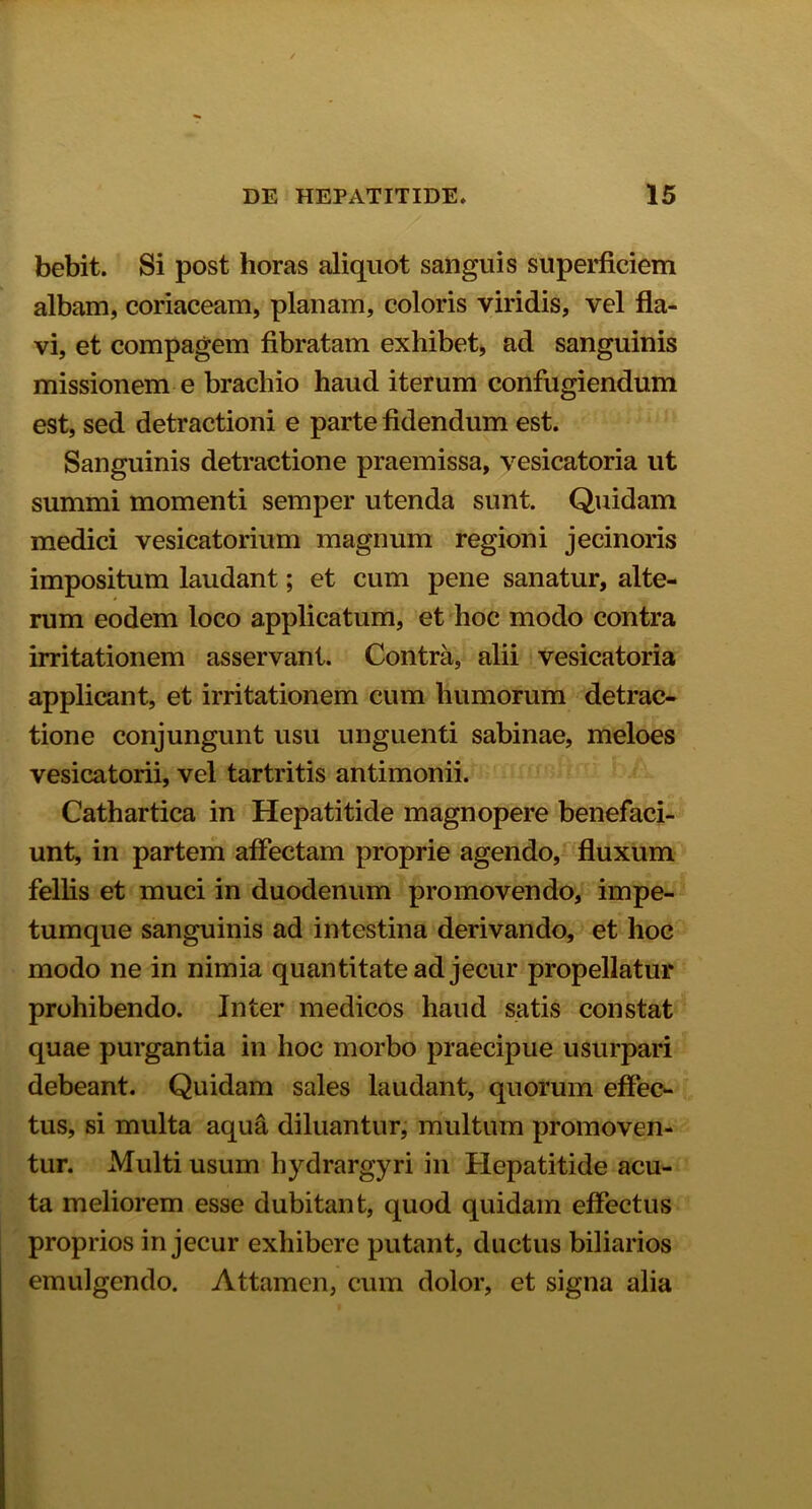 bebit. Si post horas aliquot sanguis superficiem albam, coriaceam, planam, coloris viridis, vel fla- vi, et compagem fibratam exhibet, ad sanguinis missionem e brachio haud iterum confugiendum est, sed detractioni e parte fidendum est. Sanguinis detractione praemissa, vesicatoria ut summi momenti semper utenda sunt. Quidam medici vesicatorium magnum regioni jecinoris impositum laudant; et cum pene sanatur, alte- rum eodem loco applicatum, et hoc modo contra irritationem asservant. Contra, alii vesicatoria applicant, et irritationem cum humorum detrac- tione conjungunt usu unguenti sabinae, meloes vesicatorii, vel tartritis antimonii. Cathartica in Hepatitide magnopere benefaci- unt, in partem affectam proprie agendo, fluxum fellis et muci in duodenum promovendo, impe- tumque sanguinis ad intestina derivando, et hoc modo ne in nimia quantitate ad jecur propellatur prohibendo. Inter medicos haud satis constat quae purgantia in hoc morbo praecipue usurpari debeant. Quidam sales laudant, quorum effec- tus, si multa aqua diluantur, multum promoven- tur. Multi usum hydrargyri in Hepatitide acu- ta meliorem esse dubitant, quod quidam effectus proprios in jecur exhibere putant, ductus biliarios emulgendo. Attamen, cum dolor, et signa alia
