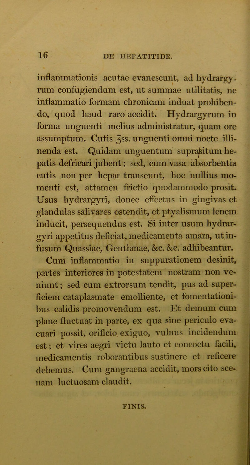 inflammationis acutae evanescunt, ad hydrargy- rum confugiendum est, ut summae utilitatis, ne inflammatio formam chronicam induat prohiben- do, quod haud raro accidit. Hydrargyrum in forma unguenti melius administratur, quam ore assumptum. Cutis 3ss. unguenti omni nocte illi- nenda est. Quidam unguentum supra^itum he- patis defricari jubent; sed, cum vasa absorbentia cutis non per hepar transeunt, hoc nullius mo- menti est, attamen frictio quodammodo prosit. Usus hydrargyri, donec eflectus in gingivas et glandulas salivares ostendit, et ptyalismum lenem inducit, persequendus est. Si inter usum hydrar- gyri appetitus deficiat, medicamenta amara, ut in- fusum Quassiae, Gentianae, &c. &c. adhibeantur. Cum inflammatio in suppurationem desinit, partes interiores in potestatem nostram non ve- niunt ; sed cum extrorsum tendit, pus ad super- ficiem cataplasmate emolliente, et fomentationi- bus calidis promovendum est. Et demum cum plane fluctuat in parte, ex qua sine periculo eva- cuari possit, orificio, exiguo, vulnus incidendum est; et vires aegri victu lauto et concoctu facili, medicamentis roborantibus sustinere et reficere debemus. Cum gangraena accidit, mors cito sce- liarn luctuosam claudit. FINIS.