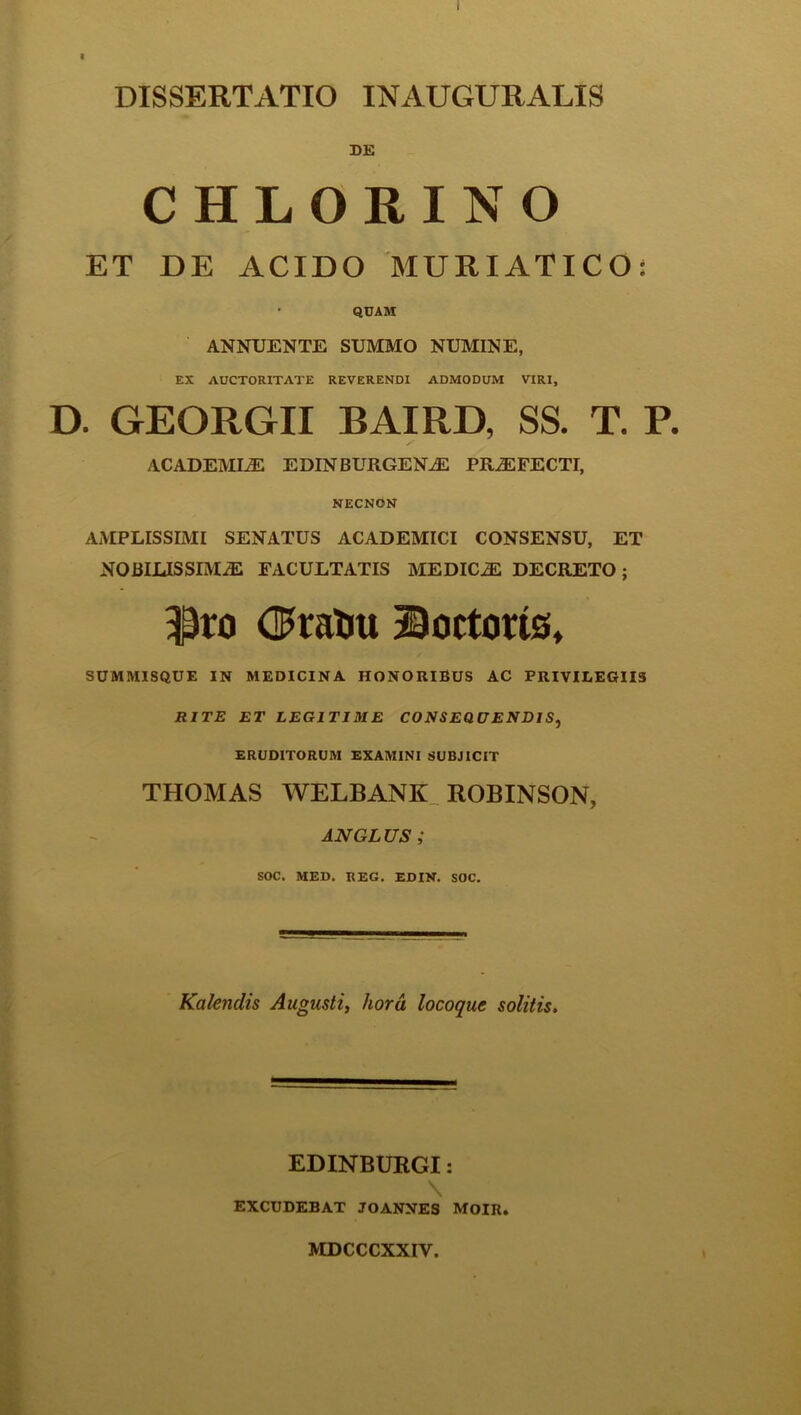 DISSERTATIO INAUGURALIS DE CHLORINO ET DE ACIDO MURIATICO: ■ QUAM ANNUENTE SUMMO NUMINE, EX AUCTORITATE REVERENDI ADMODUM VIRI, D. GEORGII BAIRD, SS. T. P. ACADEMIAE EDINBURGENAE PRAEFECTI, NECNON AMPLISSIMI SENATUS ACADEMICI CONSENSU, ET NOBILISSIMAE FACULTATIS MEDICAE DECRETO; i)ro <$ratiu Doctoris, SUMMISQUE IN MEDICINA HONORIBUS AC PRIVILEGIIS RITE ET LEGITIME CONSEQUENDIS, ERUDITORUM EXAMINI SUBJICIT THOMAS WELBANK ROBINSON, AN GLUS ; SOC. MED. REG. EDIN. SOC. Kalendis Augusti, hora locoquc solitis. EDINBURGI: \ EXCUDEBAT JOANNES MOIIt. MDCCCXXIV