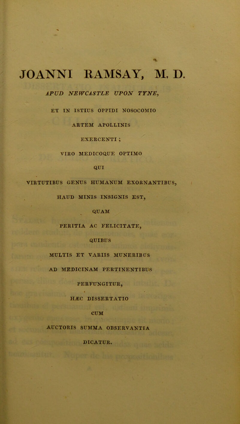 APUD NEWCASTLE UPON TYNE, ET IN ISTIUS OPPIDI NOSOCOMIO ARTEM APOLLINIS EXERCENTI ; VIRO MEDICOQUE OPTIMO QUI VIRTUTIBUS GENUS HUMANUM EXORNANTIBUS, HAUD MINIS INSIGNIS EST, QUAM PERITIA AC FELICITATE, QUIBUS MULTIS ET VARIIS MUNERIBUS AD MEDICINAM PERTINENTIBUS PERFUNGITUR, HjEC DISSERTATIO CUM AUCTORIS SUMMA OBSERVANTIA DICATUR