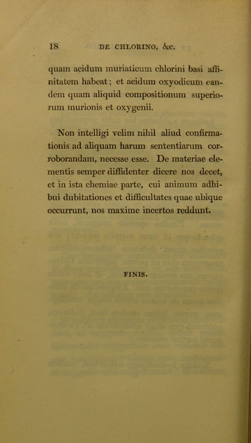 quam acidum muriaticum chlorini basi affi- nitatem habeat; et acidum oxyodicum ean- dem quam aliquid compositionum superio- rum murionis et oxygenii. Non intelligi velim nihil aliud confirma- tionis ad aliquam harum sententiarum cor- roborandam, necesse esse. De materiae ele- mentis semper diffidenter dicere nos decet, et in ista chemiae parte, cui animum adhi- bui dubitationes et difficultates quae ubique occurrunt, nos maxime incertos reddunt. FINIS.