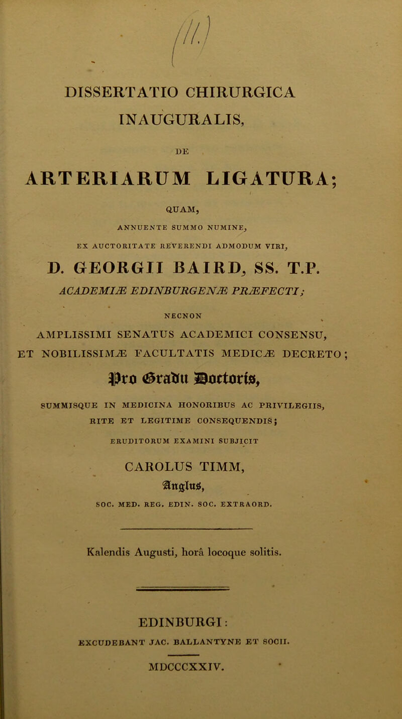 INAUGURALIS, DE ARTERIARUM LIGATURA; i *■ QUAM, ANNUENTE SUMMO NUMINE, EX AUCTORITATE REVERENDI ADMODUM VIRI, D. GEORGJI BAIRD, SS. T.P. ACADEMIAE EDINBURGENJE PRAEFECTI; NECNON % AMPLISSIMI SENATUS ACADEMICI CONSENSU, ET NOBILISSIMAE FACULTATIS MEDICAE DECRETO SUMMISQUE IN MEDICINA HONORIBUS AC PRIVILEGIIS, RITE ET LEGITIME CONSEQUENDIS; ERUDITORUM EXAMINI SUBJICIT CAROLUS TIMM, ^ngltus, SOC. MED. REG. EDIN. SOC. EXTRAORD. Kalendis Augusti, hora locoque solitis. EDINBURGI: EXCUDEBANT JAC. BALLANTYNE ET SOCII. MDCCCXXIV.