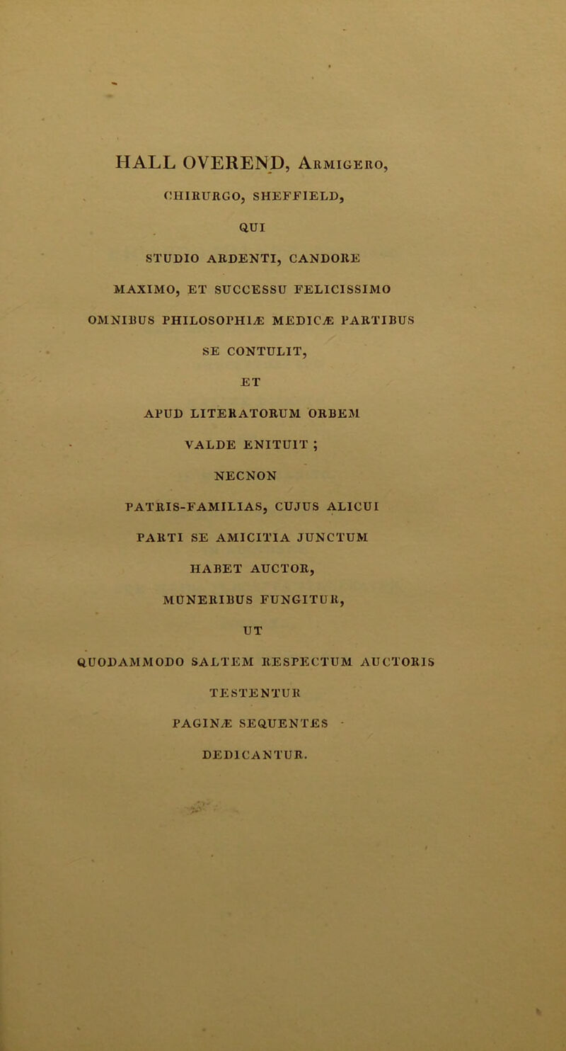 IIALL OVEREND, Armigero, CHIRURGO, SHEFFIELD, QUI STUDIO ARDENTI, CANDORE MAXIMO, ET SUCCESSU FELICISSIMO OMNIRUS PHILOSOPHEE MEDICjE PARTIBUS SE CONTULIT, ET APUD LITERATORUM ORBEM VALDE ENITUIT ; NECNON PATRIS-FAMILIAS, CUJUS ALICUI PARTI SE AMICITIA JUNCTUM HABET AUCTOR, MUNERIBUS FUNGITUR, UT QUODAMMODO SALTEM RESPECTUM AUCTORIS TESTE NTtJR PAGINyE SEQUENTES DEDICANTUR.