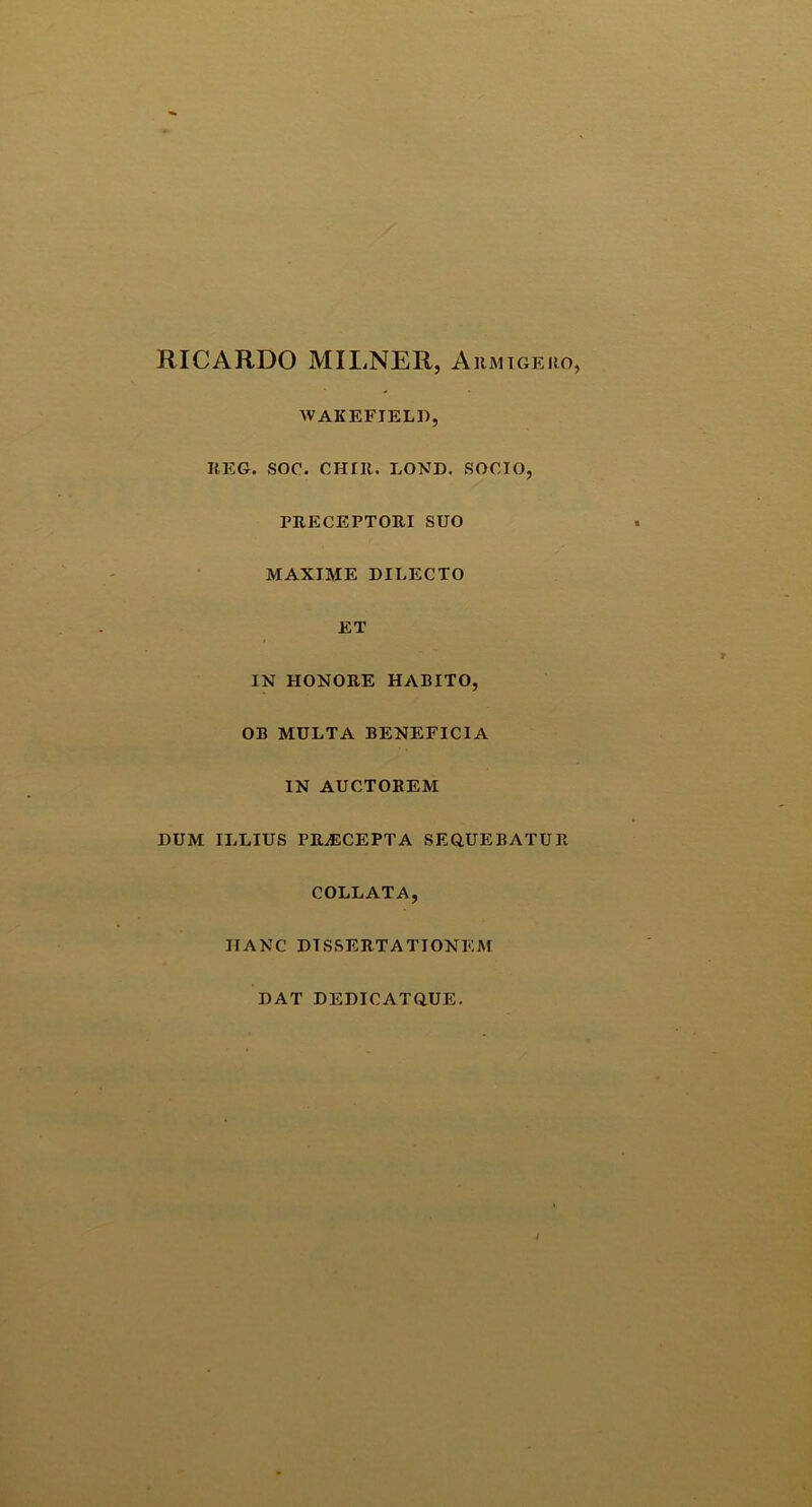 RICARDO MILNER, Armigero, WAKEFJELI), KEG. SOC. CHIIt. LOND. SOCIO, PRECEPTORI SUO MAXIME DILECTO ET IN HONORE HABITO, OB MULTA BENEFICIA IN AUCTOREM DUM ILLIUS PRAECEPTA SEQUEBATUR COLLATA, IIANC DISSERTATIONEM DAT DEDICATQUE.