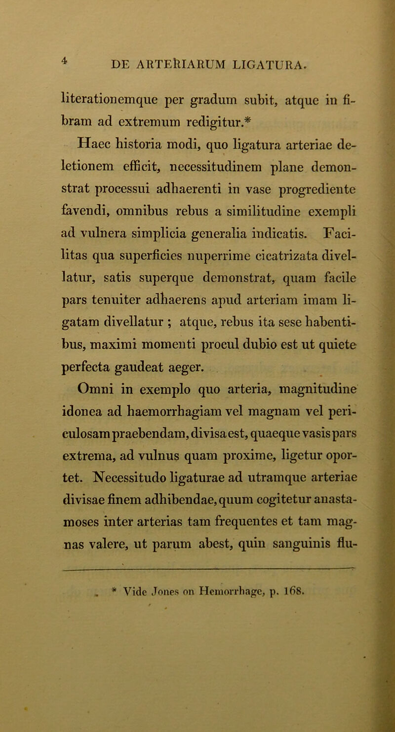 literationemque per gradum subit, atque in fi- bram ad extremum redigitur.* Haec historia modi, quo ligatura arteriae de- letionem efficit, necessitudinem plane demon- strat processui adhaerenti in vase progrediente favendi, omnibus rebus a similitudine exempli ad vulnera simplicia generalia indicatis. Faci- litas qua superficies nuperrime cicatrizata divel- latur, satis superque demonstrat, quam facile pars tenuiter adhaerens apud arteriam imam li- gatam divellatur ; atque, rebus ita sese habenti- bus, maximi momenti procul dubio est ut quiete perfecta gaudeat aeger. Omni in exemplo quo arteria, magnitudine idonea ad haemorrhagiam vel magnam vel peri- culosam praebendam, divisa est, quaeque vasis pars extrema, ad vulnus quam proxime, ligetur opor- tet. Necessitudo ligaturae ad utram que arteriae divisae finem adhibendae, quum cogitetur anasta- moses inter arterias tam frequentes et tam mag- nas valere, ut parum abest, quin sanguinis flu-