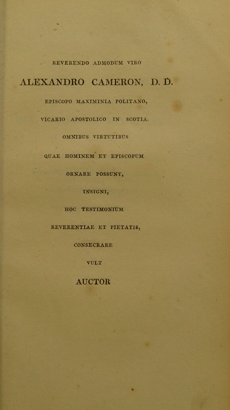 , REVERENDO ADMODUM VIRO ' ALEXANDRO CAMERON, D. D EPISCOPO MAXIMINIA POLITANO, VICARIO APOSTOLICO IN SCOTIA. OMNIBUS VIRTUTIBUS QUAE HOMINEM ET EPISCOPUM ORNARE POSSUNT, INSIGNI, HOC TESTIMONIUM REVERENTIAE ET PIETATIS, CONSECRARE VULT