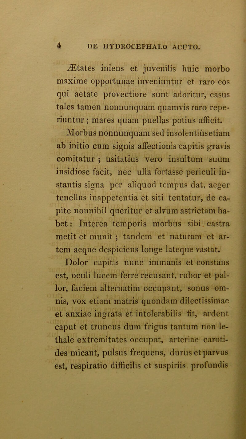 .^Etates iniens et juvenilis huic morbo maxime opportunae inveniuntur et raro eos qui aetate provectiore sunt adoritur, casus tales tamen nonnunquam quamvis raro repe- riuntur; mares quam puellas potius afficit. Morbus nonnunquam sed insolentiiisetiam ab initio cum signis affectionis capitis gravis comitatur ; usitatius vero insultum suum insidiose facit, nec ulla fortasse periculi in- stantis signa per aliquod tempus dat, aeger tenellus inappetentia et siti tentatur, de ca- pite nonnihil queritur et alvum astrictam ha- bet: Interea temporis morbus sibi, castra metit et munit; tandem et naturam et ar- tem aeque despiciens longe lateque vastat. Dolor capitis nunc immanis et constans est, oculi lucem ferre recusant, rubor et pal- lor, faciem alternatim occupant, sonus om- nis, vox etiam matris quondam dilectissimae et anxiae ingrata et intolerabilis fit, ardent caput et truncus dum frigus tantum non le- thale extremitates occupat, arteriae caroti- des micant, pulsus frequens, durus et parvus est, respiratio difficilis et suspiriis profundis