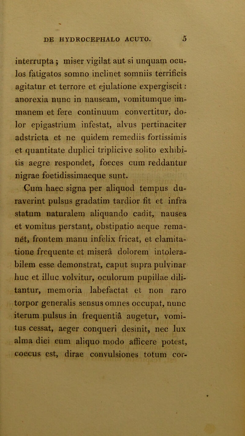 interrupta; miser vigilat aut si unquam ocu- los fatigatos somno inclinet somniis terrificis agitatur et terrore et ejulatione expergiscit ; anorexia nunc in nauseam, vomitumque im- manem et fere continuum convertitur, do- lor epigastrium infestat, alvus pertinaciter adstricta et ne quidem remediis fortissimis et quantitate duplici triplicive solito exhibi- tis aegre respondet, foeces cum reddantur nigrae foetidissimaeque sunt. Cum haec signa per aliquod tempus du- raverint pulsus gradatim tardior fit et infra statum naturalem aliquando cadit, nausea et vomitus perstant, obstipatio aeque rema- net, frontem manu infelix fricat, et clamita- tione frequente et misera dolorem intolera- bilem esse demonstrat, caput supra pulvinar huc et illuc volvitur, oculorum pupillae dili- tantur, memoria labefactat et non raro torpor generalis sensus omnes occupat, nunc iterum pulsus in frequentia augetur, vomi- tus cessat, aeger conqueri desinit, nec lux alma diei eum aliquo modo afficere potest, coecus est, dirae convulsiones totum cor-