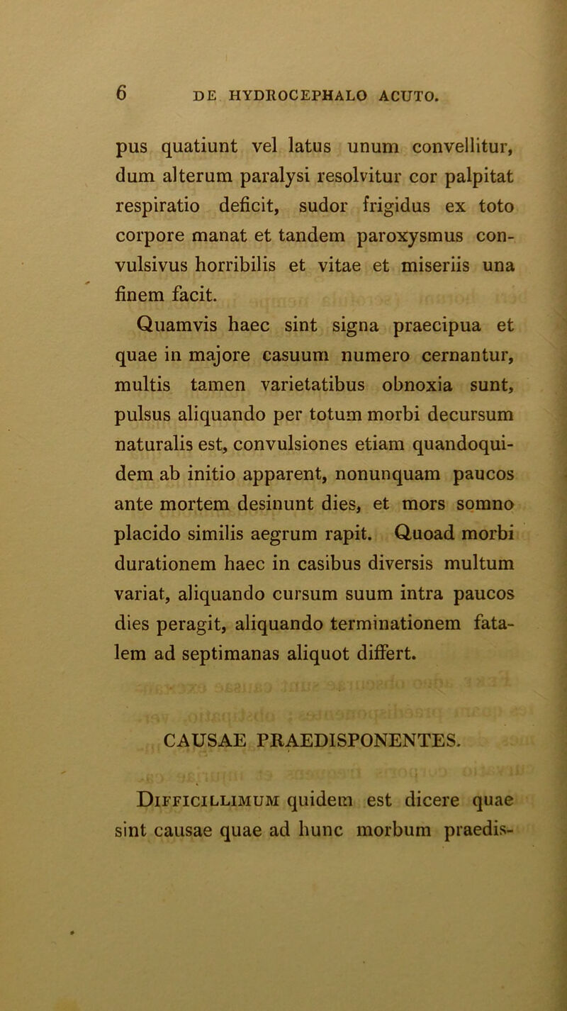 pus quatiunt vel latus unum convellitur, dum alterum paralysi resolvitur cor palpitat respiratio deficit, sudor frigidus ex toto corpore manat et tandem paroxysmus con- vulsivus horribilis et vitae et miseriis una finem facit. Quamvis haec sint signa praecipua et quae in majore casuum numero cernantur, multis tamen varietatibus obnoxia sunt, pulsus aliquando per totum morbi decursum naturalis est, convulsiones etiam quandoqui- dem ab initio apparent, nonunquam paucos ante mortem desinunt dies, et mors somno placido similis aegrum rapit. Quoad morbi durationem haec in casibus diversis multum variat, aliquando cursum suum intra paucos dies peragit, aliquando terminationem fata- lem ad septimanas aliquot differt. CAUSAE PRAEDISPONENTES. Difficillimum quidem est dicere quae sint causae quae ad hunc morbum praedis-