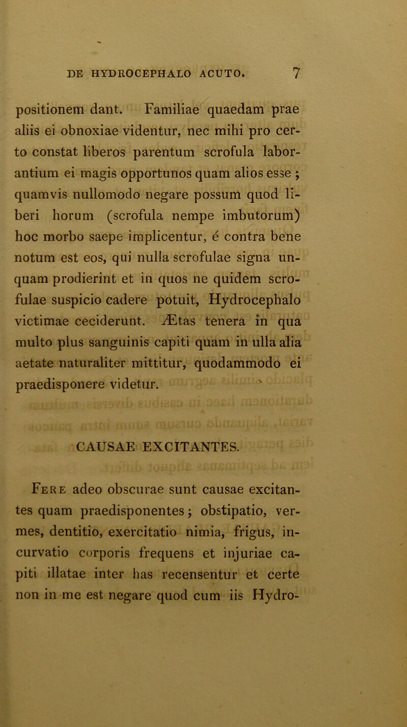 positionem dant. Familiae quaedam prae aliis ei obnoxiae videntur, nec mihi pro cer- to constat liberos parentum scrofula labor- antium ei magis opportunos quam alios esse ; quamvis nullomodo negare possum quod li- beri horum (scrofula nempe imbutorum) hoc morbo saepe implicentur, 4 contra bene notum est eos, qui nulla scrofulae signa un- quam prodierint et in quos ne quidem scro- fulae suspicio cadere potuit, Hydrocephalo victimae ceciderunt. iEtas tenera in qua multo plus sanguinis capiti quam in ulla alia aetate naturaliter mittitur, quodammodo ei praedisponere videtur. ' CAUSAE EXCITANTES. Fere adeo obscurae sunt causae excitan- tes quam praedisponentes j obstipatio, ver- mes, dentitio, exercitatio nimia, frigus, in- curvatio corporis frequens et injuriae ca- piti illatae inter has recensentur et certe non in me est negare quod cum iis Hydro-