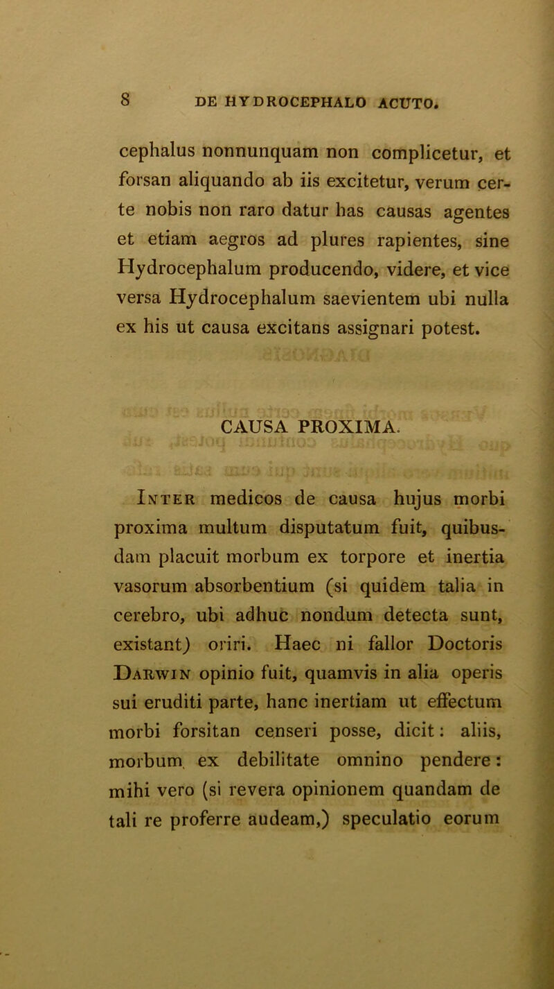 Cephalus nonnunquam non complicetur, et forsan aliquando ab iis excitetur, verum cer- te nobis non raro datur has causas agentes et etiam aegros ad plures rapientes, sine Hydrocephalum producendo, videre, et vice versa Hydrocephalum saevientem ubi nulla ex his ut causa excitans assignari potest. CAUSA PROXIMA. Inter medicos de causa hujus morbi proxima multum disputatum fuit, quibus- dam placuit morbum ex torpore et inertia vasorum absorbentium (si quidem talia in cerebro, ubi adhuc nondum detecta sunt, existant) oriri. Haec ni fallor Doctoris Darwin opinio fuit, quamvis in alia operis sui eruditi parte, hanc inertiam ut effectum morbi forsitan censeri posse, dicit; aliis, morbum, ex debilitate omnino pendere: mihi vero (si revera opinionem quandam de tali re proferre audeam,) speculatio eorum