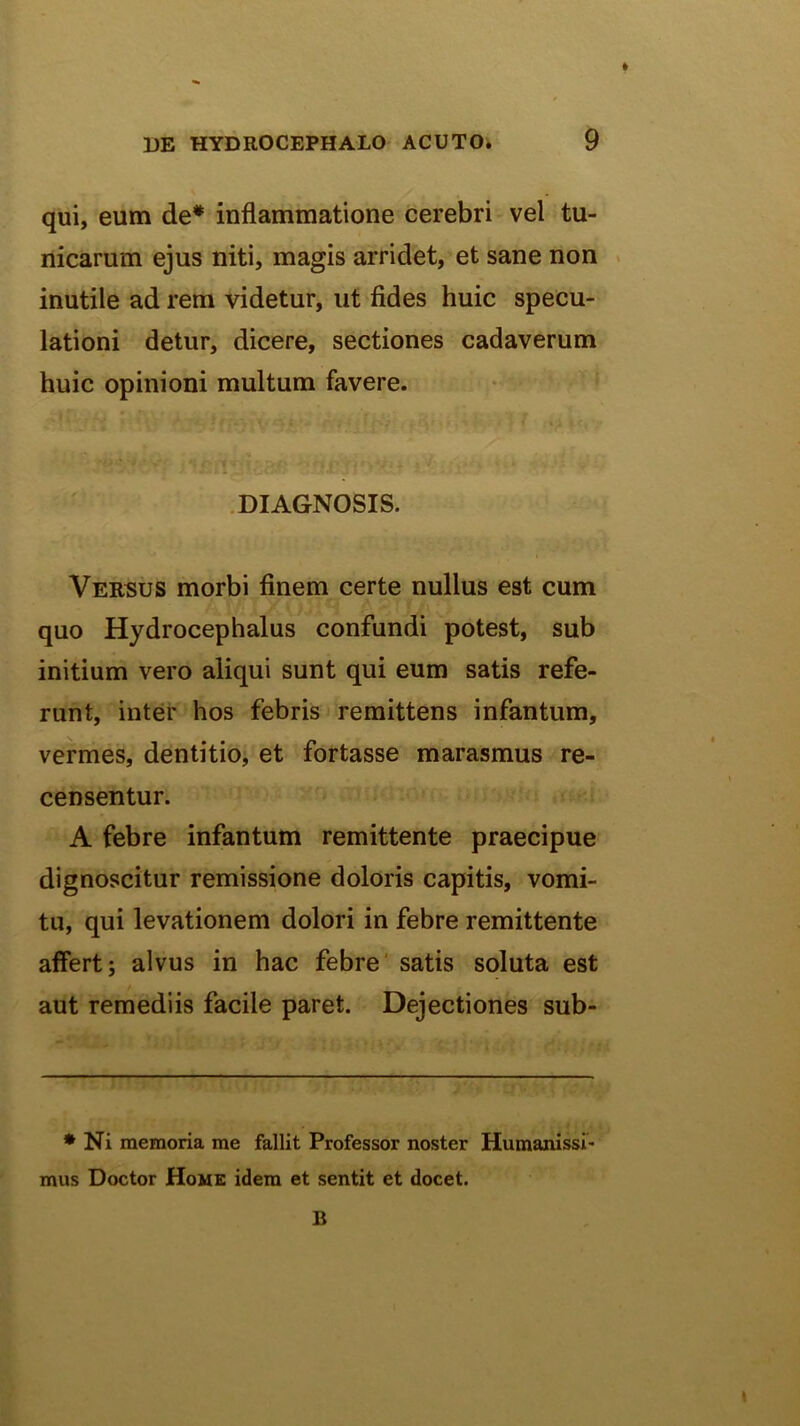 qui, eum de* inflammatione cerebri vel tu- nicarum ejus niti, magis arridet, et sane non . inutile ad rem videtur, ut fides huic specu- lationi detur, dicere, sectiones cadaverum huic opinioni multum favere. ; . .DIAGNOSIS. Versus morbi finem certe nullus est cum quo Hydrocephalus confundi potest, sub initium vero aliqui sunt qui eum satis refe- runt, inter hos febris remittens infantum, vermes, dentitio; et fortasse marasmus re- censentur. A febre infantum remittente praecipue dignoscitur remissione doloris capitis, vomi- tu, qui levationem dolori in febre remittente affert; alvus in hac febre' satis soluta est aut remediis facile paret. Dejectiones sub- * Ni memoria me fallit Professor noster Humanissi- mus Doctor Home idem et sentit et docet. B