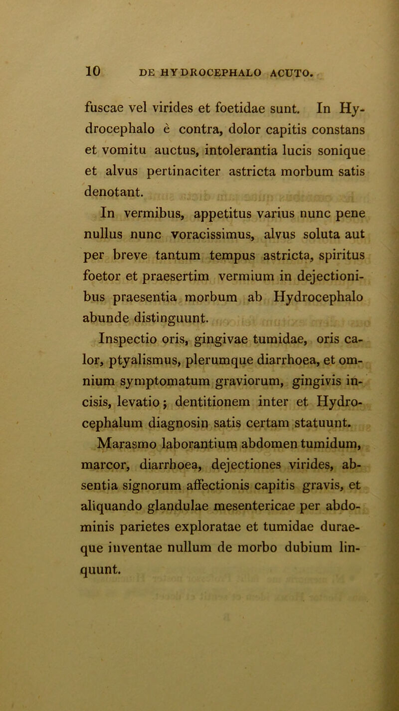 fuscae vel virides et foetidae sunt. In Hy- drocephalo e contra, dolor capitis constans et vomitu auctus, intolerantia lucis sonique et alvus pertinaciter astricta morbum satis denotant. In vermibus, appetitus varius nunc pene nullus nunc voracissimus, alvus soluta aut per breve tantum tempus astricta, spiritus foetor et praesertim vermium in dejectioni- bus praesentia morbum ab Hydrocephalo abunde distinguunt. Inspectio oris, gingivae tumidae, oris ca- lor, ptyalismus, plerumque diarrhoea, et om- nium symptomatum graviorum, gingivis in- cisis, levatio; dentitionem inter et Hydro- cephalum diagnosin satis certam statuunt. Marasmo laborantium abdomen tumidum, marcor, diarrhoea, dejectiones virides, ab- sentia signorum affectionis capitis gravis, et aliquando glandulae mesentericae per abdo- minis parietes exploratae et tumidae durae- que inventae nullum de morbo dubium lin- quunt.