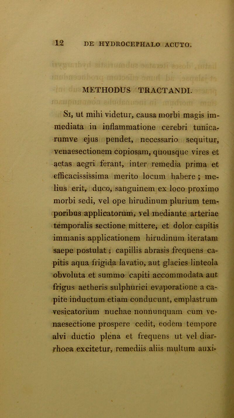 METHODUS TRACTANDI. Si, ut mihi videtur, causa morbi magis im- mediata iu inflammatione cerebri tunica- rumve ejus pendet, necessario sequitur, venaesectionem copiosam, quousque vires et aetas aegri ferant, inter remedia prima et efficacississima merito locum habere; me- lius erit, duco, sanguinem ex loco proximo morbi sedi, vel ope hirudinum plurium tem- poribus applicatorum, vel mediante arteriae temporalis sectione mittere, et dolor capitis immanis applicationem hirudinum iteratam saepe postulat; capillis abrasis frequens ca- pitis aqua frigida lavatio, aut glacies linteola obvoluta et summo capiti accommodata aut frigus aetheris sulphurici evaporatione a ca- pite inductum etiam conducunt, emplastrum vesicatorium nuchae nonnunquam cum ve- naesectione prospere cedit, eodem tempore alvi ductio plena et frequens ut vel diar- rhoea excitetur, remediis aliis multum auxi-