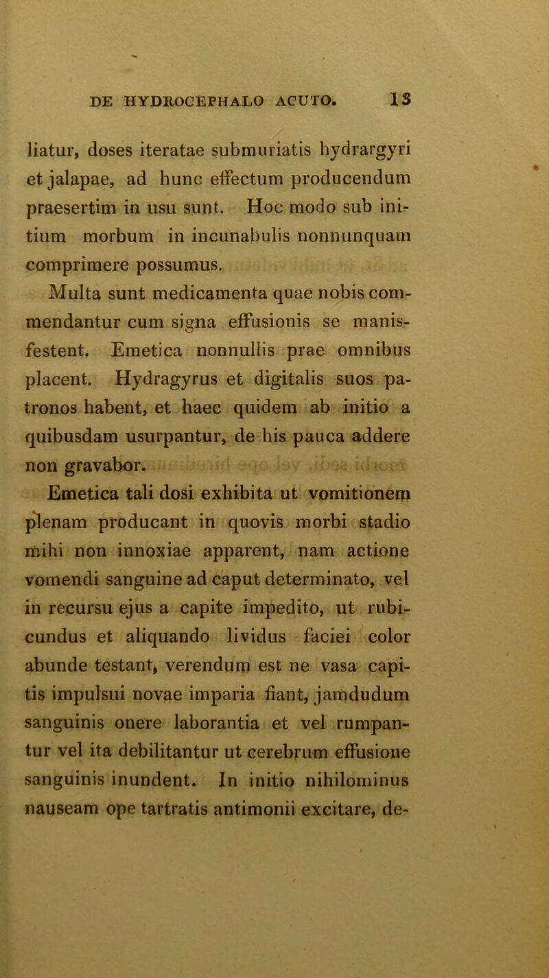 liatur, doses iteratae submuriatis hydrargyri etjalapae, ad hunc effectum producendum praesertim in usu sunt. Hoc modo sub ini- tium morbum in incunabulis nonnunquam comprimere possumus. Multa sunt medicamenta quae nobis com,- mendantur cum signa effusionis se manis- festent. Emetica nonnullis prae omnibus placent. Hydragyrus et digitalis suos pa- tronos habent, et haec quidem ab initio a quibusdam usurpantur, de his pauca addere non gravabor. Emetica tali dosi exhibita ut vomitionem pdenam producant in quovis morbi stadio mihi non innoxiae apparent, nam actione vomendi sanguine ad caput determinato, vel in recursu ejus a capite impedito, ut rubi- cundus et aliquando lividus faciei color abunde testanb verendum est ne vasa capi- tis impulsui novae imparia fiant, jamdudum sanguinis onere- laborantia et vel rumpan- tur vel ita debilitantur ut cerebrum effusione sanguinis inundent. In initio nihilominus nauseam ope tartratis antimonii excitare, de-