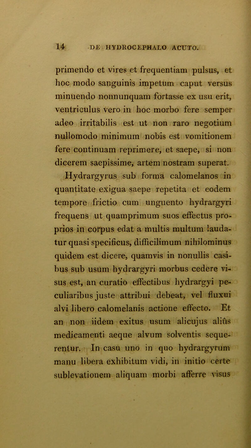 primendo et vires et frequentiam pulsus, et hoc modo sanguinis impetum caput versus minuendo nonnunquam fortasse ex usu erit, ventriculus vero in hoc morbo fere semper adeo irritabilis est ut non raro negotium nullomodo minimum nobis est vomitionem fere continuam reprimere, et saepe, si non dicerem saepissime, artem nostram superat. Hydrargyrus sub forma calomelanos in quantitate exigua saepe repetita et eodem tempore frictio cum unguento hydrargyri frequens ut quamprimum suos effectus pro- prios in corpus edat a multis multum lauda- tur quasi specificus, difficilimum nihilominus quidem est dicere, quamvis in nonullis casi- bus sub usum hydrargyri morbus cedere vi- sus est, an curatio effectibus hydrargyi pe- culiaribus juste attribui debeat, vel fluxui alvi libero calomelanis actione effecto. Et an non iidem exitus usum alicujus alius medicamenti aeque alvum solventis seque- rentur. ■ In casu uno in quo hydrargyrum manu libera exhibitum vidi, in initio certe sublevationem aliquam morbi afferre visus