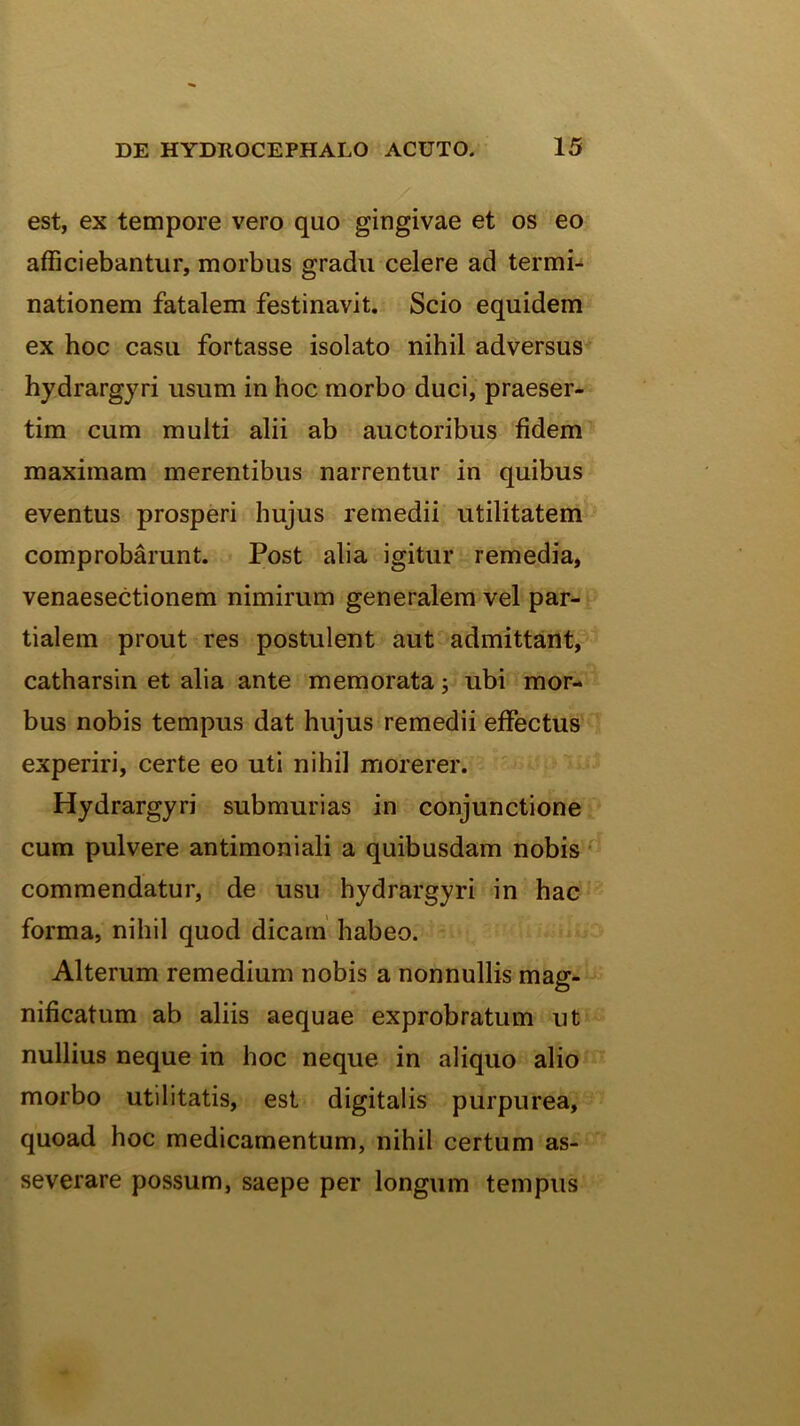 est, ex tempore vero quo gingivae et os eo afficiebantur, morbus gradu celere ad termi- nationem fatalem festinavit. Scio equidem ex hoc casu fortasse isolato nihil adversus hydrargyri usum in hoc morbo duci, praeser- tim cum multi alii ab auctoribus fidem maximam merentibus narrentur in quibus eventus prosperi hujus remedii utilitatem comprobarunt. Post alia igitur remedia, venaesectionem nimirum generalem vel par- tialem prout res postulent aut admittant, catharsin et alia ante memorata 5 ubi mor- bus nobis tempus dat hujus remedii effectus experiri, certe eo uti nihil morerer. Hydrargyri submurias in conjunctione cum pulvere antimoniali a quibusdam nobis commendatur, de usu hydrargyri in hac forma, nihil quod dicam’ habeo. Alterum remedium nobis a nonnullis mag- nificatum ab aliis aequae exprobratum ut nullius neque in hoc neque in aliquo alio morbo utilitatis, est digitalis purpurea, quoad hoc medicamentum, nihil certum as- severare possum, saepe per longum tempus