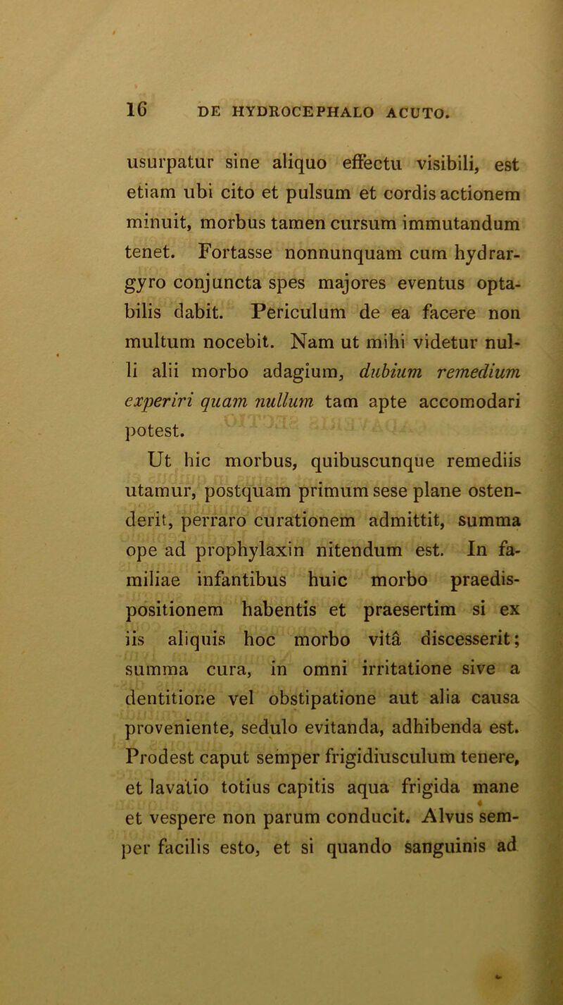 usurpatur sine aliquo effectu visibili, est etiam ubi cito et pulsum et cordis actionem minuit, morbus tamen cursum immutandum tenet. Fortasse nonnunquam cum hydrar- gyro conjuncta spes majores eventus opta- bilis dabit. Periculum de ea facere non multum nocebit. Nam ut mihi videtur nul- li alii morbo adagium, dubium remedium experiri quam nullum tam apte accomodari potest. Ut hic morbus, quibuscunque remediis utamur, postquam primum sese plane osten- derit, perraro curationem admittit, summa ope ad prophylaxin nitendum est. In fa- miliae infantibus huic morbo praedis- positionem habentis et praesertim si ex iis aliquis hoc morbo vita discesserit; summa cura, in omni irritatione sive a dentitione vel obstipatione aut alia causa proveniente, sedulo evitanda, adhibenda est. Prodest caput seinper frigidiusculum tenere, et lavatio totius capitis aqua frigida mane et vespere non parum conducit. Alvus sem- per facilis esto, et si quando sanguinis ad