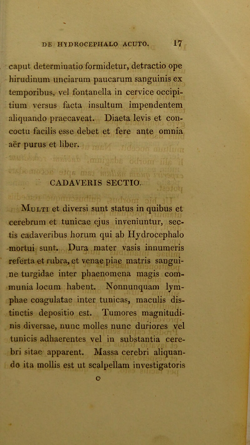 caput determinatio formidetur, detractio ope hirudinum unciarum paucarum sanguinis ex temporibus, vel fontanella in cervice occipi- tium versus facta insultum impendentem aliquando praecaveat. Diaeta levis et con- coctu facilis esse debet et fere ante omnia aer purus et liber. i CADAVERIS SECTIO. Mu LTi et diversi sunt status in quibus et cerebrum et tunicae ejus inveniuntur, sec- tis cadaveribus horum qui ab Hydrocephalo mortui sunt. Dura mater vasis innumeris referta et rubra, et venae piae matris sangui- ne turgidae inter phaenomena magis com- munia locum habent. Nonnunquam lym- phae coagulatae inter tunicas, maculis dis- tinctis depositio est. Tumores magnitudi- nis diversae, nunc molles nunc duriores vel tunicis adhaerentes vel in substantia cere- bri sitae apparent. Massa cerebri aliquan- do ita mollis est ut scalpellam investigatoris o