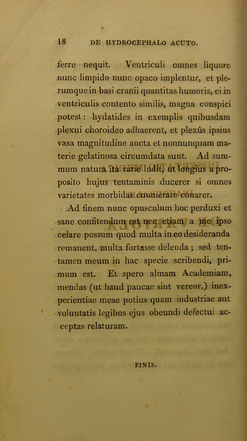 ferre nequit. Ventriculi omnes liquore nunc limpido nunc opaco implentur, et ple- rumque in basi cranii quantitas humoris, ei in ventriculis contento similis, magna conspici potest: hydatides in exemplis quibusdam plexui choroideo adhaerent, et plexus ipsius vasa magnitudine aucta et nonnunquam ma- terie gelatinosa circumdata sunt. Ad sum- mum natura ita vatftB'ludit} ut longius a pro- posito hujus tentaminis ducerer si omnes varietates morbidas; enumerare^conarer. Ad finem nunc opusculum hoc perduxi et sane confitendurnjC^^rKqi.etiam a me ipso celare possum quod multa in eo desideranda remanent, multa fortasse delenda ; sed ten- tamen meum in hac specie scribendi, pri- mum est. Et spero almam Academiam, mendas (ut haud paucae sint vereor,) inex- perientiae meae potius quam industriae aut voluntatis legibus ejus obeundi defectui ac- ceptas relaturam, FINIS. I