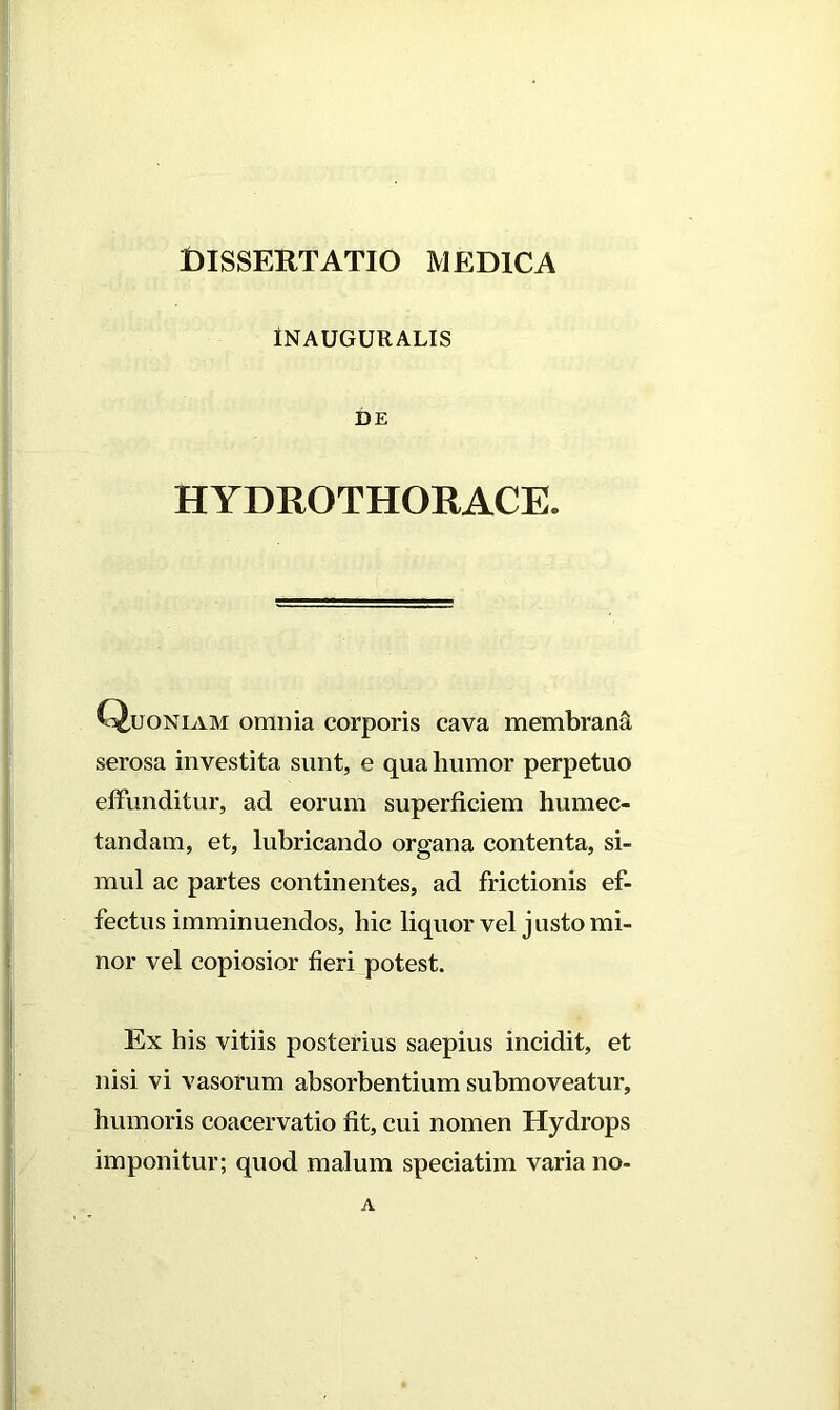 Dissertatio medica INAUGURALIS DE HYDROTHOIIACE. Quoniam omnia corporis cava membrani serosa investita sunt, e qua humor perpetuo effunditur, ad eorum superficiem humec- tandam, et, lubricando organa contenta, si- mul ac partes continentes, ad frictionis ef- fectus imminuendos, hic liquor vel justo mi- nor vel copiosior fieri potest. Ex his vitiis posterius saepius incidit, et nisi vi vasorum absorbentium submoveatur, humoris coacervatio fit, cui nomen Hydrops imponitur; quod malum speciatim varia no- A