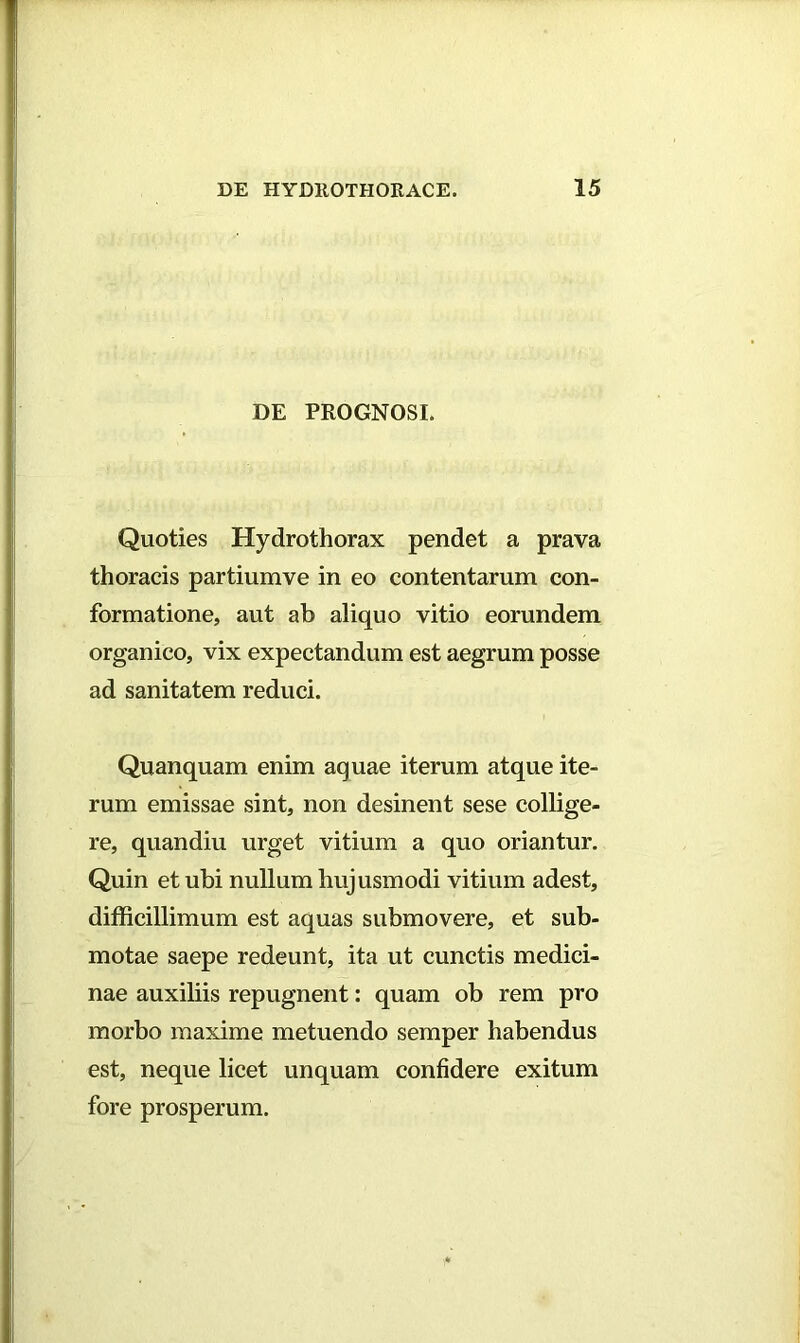 DE PROGNOSI. Quoties Hydrothorax pendet a prava thoracis partiumve in eo contentarum con- formatione, aut ab aliquo vitio eorundem organico, vix expectandum est aegrum posse ad sanitatem reduci. Quanquam enim aquae iterum atque ite- rum emissae sint, non desinent sese collige- re, quandiu urget vitium a quo oriantur. Quin et ubi nullum hujusmodi vitium adest, difficillimum est aquas submovere, et sub- motae saepe redeunt, ita ut cunctis medici- nae auxiliis repugnent: quam ob rem pro morbo maxime metuendo semper habendus est, neque licet unquam confidere exitum fore prosperum.