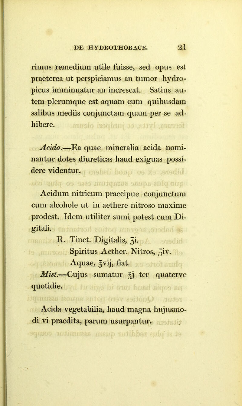 rimus remedium utile fuisse, sed opus est praeterea ut perspiciamus an tumor hydro- picus imminuatur an increscat. Satius au- tem plerumque est aquam cum quibusdam salibus mediis conjunctam quam per se ad- hibere. Acida.—-Ea quae mineralia acida nomi- nantur dotes diureticas haud exiguas possi- dere videntur. Acidum nitricum praecipue conjunctum cum alcohole ut in aethere nitroso maxime prodest. Idem utiliter sumi potest cum Di- gitali. R. Tinct. Digitalis, 5b Spiritus Aether. Nitros, tfv. Aquae, ^vij, fiat. Misi.—Cujus sumatur Jj ter quaterve quotidie. Acida vegetabilia, haud magna hujusmo- di vi praedita, parum usurpantur.