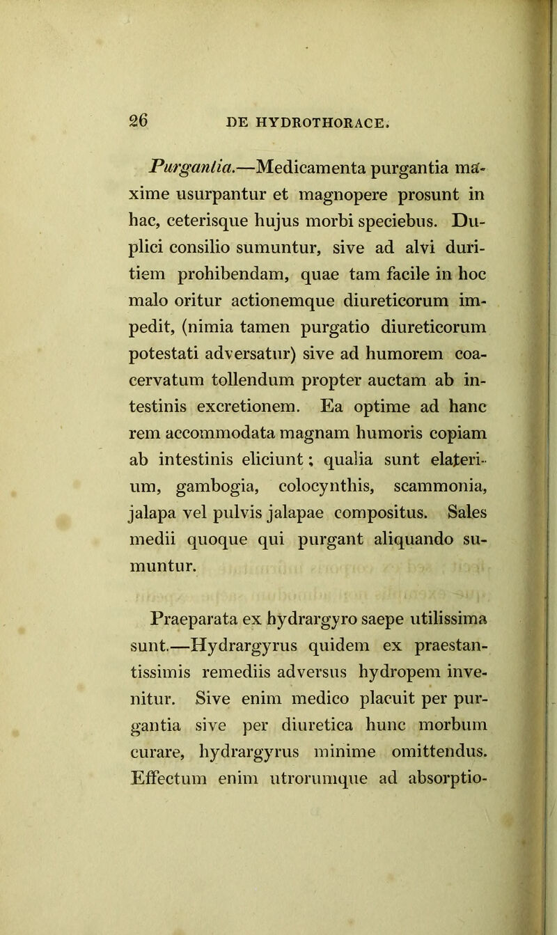 Purgantia.—Medicamenta purgantia ma- xime usurpantur et magnopere prosunt in hac, ceterisque hujus morbi speciebus. Du- plici consilio sumuntur, sive ad alvi duri- tiem prohibendam, quae tam facile in hoc malo oritur actionemque diureticorum im- pedit, (nimia tamen purgatio diureticorum potestati adversatur) sive ad humorem coa- cervatum tollendum propter auctam ab in- testinis excretionem. Ea optime ad hanc rem accommodata magnam humoris copiam ab intestinis eliciunt; qualia sunt elaferi- um, gambogia, colocynthis, scammonia, jalapa vel pidvis jalapae compositus. Sales medii quoque qui purgant aliquando su- muntur. Praeparata ex hydrargyro saepe utilissima sunt.—Hydrargyrus quidem ex praestari- tissimis remediis adversus hydropem inve- nitur. Sive enim medico placuit per pur- gantia sive per diuretica hunc morbum curare, hydrargyrus minime omittendus. Effectum enim utrorumque ad absorptio-