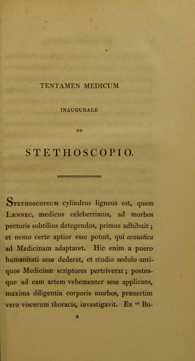 TENTAMEN MEDICUM INAUGURALE DE STETHOSCOPIO. Stethoscorium cylindrus ligneus est, quem Ljennec, medicus celeberrimus, ad morbos pectoris subtilius detegendos, primus adhibuit; et nemo certe aptior esse potuit, qui acoustica ad Medicinam adaptaret. Hic enim a puero humanitati sese dederat, et studio sedulo anti- quos Medicinae scriptores pertriverat; postea- que ad eam artem vehementer sese applicans, maxima diligentia corporis morbos, praesertim vero viscerum thoracis, investigavit. Ex “ Bu- A