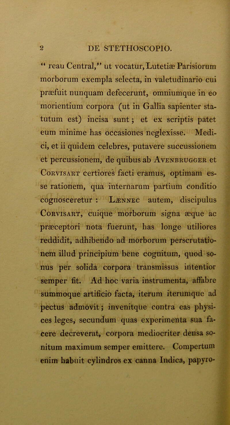 “ reau Central,” ut vocatur, Lutetiae Parisiorum morborum exempla selecta, in valetudinario cui praefuit nunquam defecerunt, omniumque in eo morientium corpora (ut in Gallia sapienter sta- tutum est) incisa sunt; et ex scriptis patet eum minime has occasiones neglexisse. Medi- ci, et ii quidem celebres, putavere succussionem et percussionem, de quibus ab Avenbrugger et Corvisart certiores facti eramus, optimam es- se rationem, qua internarum partium conditio cognosceretur : Ljennec autem, discipulus Corvisart, cuique morborum signa aeque ac praeceptori nota fuerunt, has longe utiliores reddidit, adhibendo ad morborum perscrutatio- nem illud principium bene cognitum, quod so- nus per solida corpora transmissus intentior semper fit. Ad hoc varia instrumenta, affabre summoque artificio facta, iterum iterumque ad pectus admovit; invenitque contra eas physi- ces leges, secundum quas experimenta sua fa- cere decreverat, corpora mediocriter densa so- nitum maximum semper emittere. Compertum enim habuit cylindros ex canna Indica, papyro-