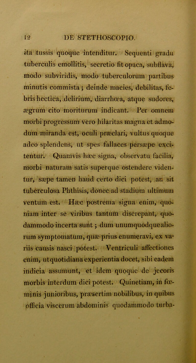 ita tussis quoque intenditur. Sequenti gradu tuberculis emollitis, secretio fit opaca, subflava, modo subviridis, modo tuberculorum partibus minutis commista ; deinde macies, debilitas, fe- \ , • - , brishectica, delirium, diarrhoea, atque sudores, aegrum cito moriturum indicant. Per omnem morbi progressum vero hilaritas magna et admo- dum miranda est, oculi praeclari, vultus quoque adeo splendens, ut spes fallaces persaepe exci- tentur. Quamvis haec signa, observatu facilia, morbi naturam satis superque ostendere viden- tur, saepe tamen haud certo dici potest, an sit tuberculosa Phthisis, donec ad stadium ultimum ventum est. Haec postrema signa enim, quo- niam inter se viribus tantum discrepant, quo- dammodo incerta sunt; dum unumquodquealio- rum symptomatum, quae prius enumeravi, ex va- riis causis nasci potest. Ventriculi affectiones enim, utquotidiana experientia docet, sibi eadem indicia assumunt, et idem quoque de jecoris morbis interdum dici potest. Quinetiam, in fce- minis junioribus, praesertim nobilibus, in quibus officia viscerum abdominis quodammodo turba-