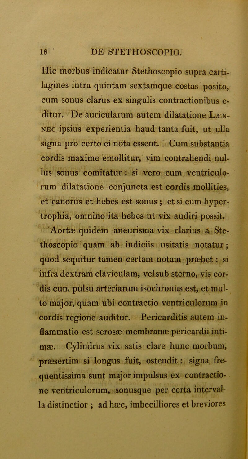 Hic morbus indicatur Stethoscopio supra carti- lagines intra quintam sextamque costas posito, cum sonus clarus ex singulis contractionibus e- ditur. De auricularum autem dilatatione Len- nec ipsius experientia haud tanta fuit, ut ulla signa pro certo ei nota essent. Cum substantia cordis maxime emollitur, vim contrahendi nul- lus sonus comitatur : si vero cum ventriculo- rum dilatatione conjuncta est cordis mollities, et canorus et hebes est sonus ; et si cum hyper- trophia, omnino ita hebes ut vix audiri possit. Aortas quidem aneurisma vix clarius a Ste- thoscopio quam ab indiciis usitatis notatur; quod sequitur tamen certam notam praebet: si infra dextram claviculam, vel sub sterno, vis cor- dis cum pulsu arteriarum isochronus est, et mul- to major, quam ubi contractio ventriculorum in cordis regione auditur. Pericarditis autem in- flammatio est serosae membranae pericardii inti- mae. Cylindrus vix satis clare hunc morbum, praesertim si longus fuit, ostendit: signa fre- quentissima sunt major impulsus ex contractio- ne ventriculorum, sonusque per certa interval- la distinctior ; ad haec, imbecilliores et breviores