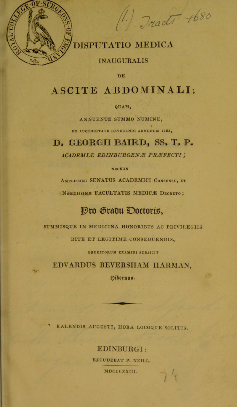 DE ASCITE ABDOMINALI; QUAM, ANNUENTE SUMMO NUMINE, EX AUCTORITATE REVEHENDI ADMODUM VIRI, D, GEOUGII BAIRB, SS. T. P. ACADEMIA EDINBURGENAi PRAFECTI ; NECNON Amplissimi SENATUS ACADEMICI Consensu, et Nobilissim* FACULTATIS MEDICjE Decreto ; Pro Statui £)octori0, SUMMISQ.UE IN MEDICINA HONORIBUS AC PRIVILEGIIS RITE ET LEGITIME CONSEQUENDIS, ERUDITORUM EXAMINI SUBJICIT EDVARDUS BEVERSHAM HARMAN, irribemug. ' KALEND1S AUGUSTI, HORA LOCOQUE SOLITIS. EDINBURG1: EXCUDEBAT P. NEILL. MDCCXXXIII.