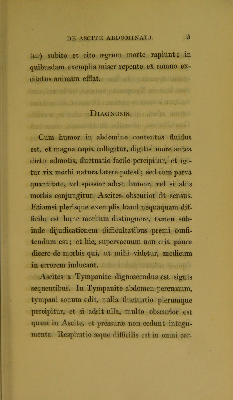 tur) subito et cito aegrum morte rapiunt; in quibusdam exemplis miser repente ex somno ex- citatus animam efflat. Diagnosis. Cum humor in abdomine contentus fluidus est, et magna copia colligitur, digitis more antea dicto admotis, fluctuatio facile percipitur, et igi- tur vix morbi natura latere potest; sed cum parva quantitate, vel spissior adest humor, vel si aliis morbis conjungitur Ascites, obscurior fit sensus. Etiamsi plerisque exemplis haud nequaquam dif- ficile est hunc morbum distinguere, tamen sub- inde dijudicationem difficultatibus premi confi- tendum est; et hic, supervacuum non erit pauca dicere de morbis qui, ut mihi videtur, medicum in errorem inducant. Ascites a Tympanite dignoscendus est signis sequentibus. In Tympanite abdomen percussum, tympani sonum edit, nulla fluctuatio plerumque percipitur, et si adsit ulla, multo obscurior est quam in Ascite, et pressuras non cedunt integu- menta. Respiratio aeque difficilis est in omni cor-