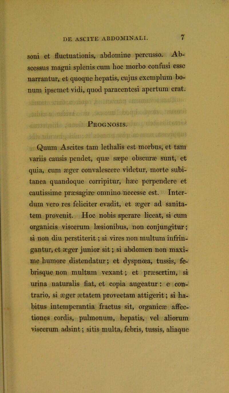 soni et fluctuationis, abdomine percusso. Ab- scessus magni splenis cum hoc morbo confusi esse narrantur, et quoque hepatis, cujus exemplum bo- num ipsemet vidi, quod paraccntesi apertum erat. Prognosis. Quum Ascites tam lethalis est morbus, et tam variis causis pendet, quae saepe obscurae sunt, et quia, cum aeger convalescere videtur, morte subi- tanea quandoque corripitur, haec perpendere et cautissime praesagire omnino necesse est. Inter- dum vero res feliciter evadit, et aeger ad sanita- tem provenit. Hoc nobis sperare liceat, si cum organicis viscerum laesionibus, non conjungitur; si non diu perstiterit; si vires non multum infrin- gantur, et aeger junior sit; si abdomen non maxi- me humore distendatur; et dyspnoea, tussis, fe- brisque non multum vexant; et praesertim, si urina naturalis fiat, et copia augeatur: e con- trario, si aeger aetatem provectam attigerit; si ha- bitus intemperantia fractus sit, organicae affec- tiones cordis, pulmonum, hepatis, vel aliorum viscerum adsint; sitis multa, febris, tussis, aliaque