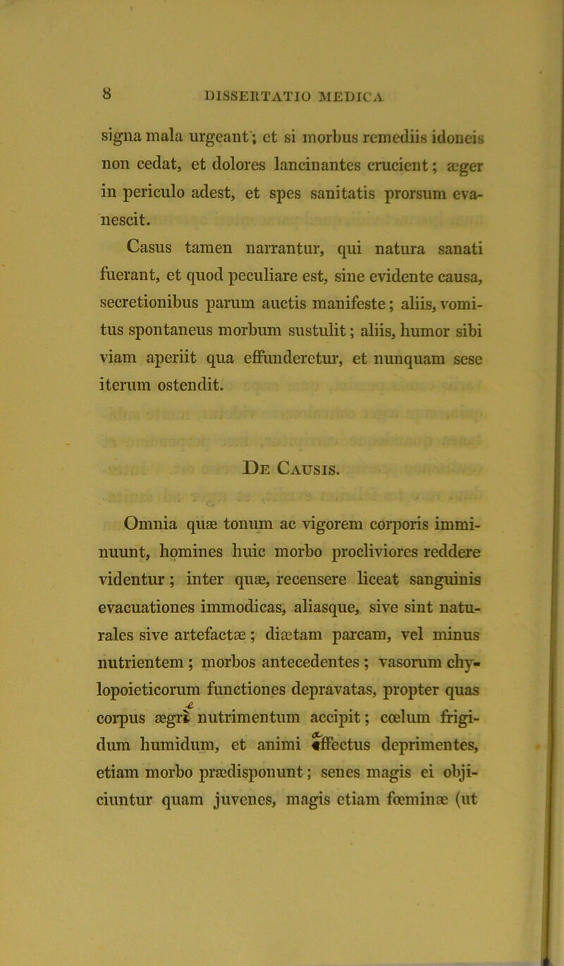 signa mala urgeant; et si morbus remediis idoneis non cedat, et dolores lancinantes crucient; ager in periculo adest, et spes sanitatis prorsum eva- nescit. Casus tamen narrantur, qui natura sanati fuerant, et quod peculiare est, sine evidente causa, secretionibus parum auctis manifeste; aliis, vomi- tus spontaneus morbum sustulit; aliis, humor sibi viam aperiit qua effunderetur, et nunquam sese iterum ostendit. De Causis. Omnia quse tonum ac vigorem corporis immi- nuunt, homines liuic morbo procliviores reddere videntur; inter quse, recensere liceat sanguinis evacuationes immodicas, aliasque, sive sint natu- rales sive artefactae; diaetam parcam, vel minus nutrientem ; morbos antecedentes ; vasorum chy- lopoieticorum functiones depravatas, propter quas ■e. corpus aegrt nutrimentum accipit; coelum frigi- dum humidum, et animi effectus deprimentes, etiam morbo prsedisponunt; senes magis ei obji- ciuntur quam juvenes, magis etiam foeminae (ut