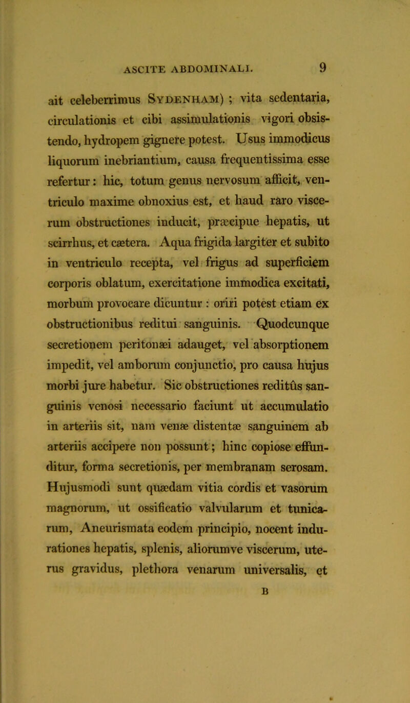 ait celeberrimus Sydenham) ; vita sedentaria, circulationis et cibi assimulationis vigori obsis- tendo, hydropem gignere potest. Usus immodicus liquorum inebriantium, causa frequentissima esse refertur: hic, totum genus nervosum afficit, ven- triculo maxime obnoxius est, et haud raro visce- rum obstructiones inducit, praecipue hepatis, ut scirrhus, et caetera. Aqua frigida largiter et subito in ventriculo recepta, vel frigus ad superficiem corporis oblatum, exercitatione immodica excitati, morbum provocare dicuntur : oriri potest etiam ex obstructionibus reditui sanguinis. Quodcunque secretionem peritonaei adauget, vel absorptionem impedit, vel amborum conjunctio, pro causa hujus morbi jure habetur. Sic obstructiones reditus san- guinis venosi necessario faciunt ut accumulatio in arteriis sit, nam venae distentae sanguinem ab arteriis accipere non possunt; hinc copiose effun- ditur, forma secretionis, per membranam serosam. Hujusmodi sunt quaedam vitia cordis et vasorum magnorum, ut ossificatio valvularum et tunica- rum, Aneurismata eodem principio, nocent indu- rationes hepatis, splenis, aliommve viscerum, ute- rus gravidus, plethora venarum universalis, et B