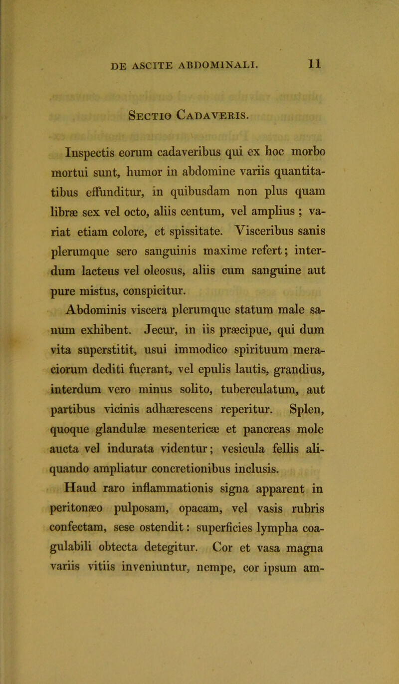 Sectio Cadaveris. Inspectis eorum cadaveribus qui ex hoc morbo mortui sunt, humor in abdomine variis quantita- tibus effunditur, in quibusdam non plus quam libras sex vel octo, aliis centum, vel amplius ; va- riat etiam colore, et spissitate. Visceribus sanis plerumque sero sanguinis maxime refert; inter- dum lacteus vel oleosus, aliis cum sanguine aut pure mistus, conspicitur. Abdominis viscera plerumque statum male sa- num exhibent. Jecur, in iis praecipue, qui dum vita superstitit, usui immodico spirituum mera- ciorum dediti fuerant, vel epulis lautis, grandius, interdum vero minus solito, tuberculatum, aut partibus vicinis adhaerescens reperitur. Splen, quoque glandulae mesentericae et pancreas mole aucta vel indurata videntur; vesicula fellis ali- quando ampliatur concretionibus inclusis. Haud raro inflammationis signa apparent in peritonaeo pulposam, opacam, vel vasis rubris confectam, sese ostendit: superficies lympha coa- gulabili obtecta detegitur. Cor et vasa magna variis vitiis inveniuntur, nempe, cor ipsum am-