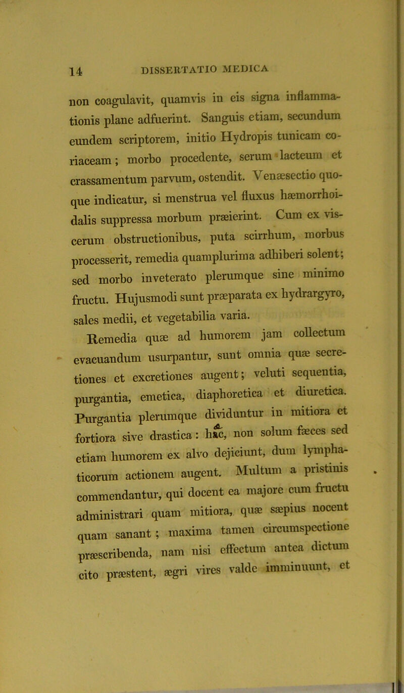 non coagulavit, quamvis in eis signa inflamma- tionis plane adfuerint. Sanguis etiam, secundum eundem scriptorem, initio Hydropis tunicam co- riaceam ; morbo procedente, serum lacteum et crassamentum parvum, ostendit. V ensesectio quo- que indicatur, si menstrua vel fluxus haemorrhoi- dalis suppressa morbum praeierint. Cum ex vis- cerum obstructionibus, puta scirrhum, morbus processerit, remedia quamplurima adhiberi solent, sed morbo inveterato plerumque sine minimo fructu. Hujusmodi sunt praeparata ex hydrargyro, sales medii, et vegetabilia varia. Remedia quae ad humorem jam collectum evacuandum usurpantur, sunt omnia quae secre- tiones et excretiones augent; veluti sequentia, purgantia, emetica, diaphoretica et diuretica. Purgantia plerumque dividuntur in mitiora et fortiora sive drastica: hac, non solum faeces sed etiam humorem ex alvo dejiciunt, dum lympha- ticorum actionem augent. Multum a pristinis commendantur, qui docent ea majore cum fructu administrari quam mitiora, quae sajpius nocent quam sanant ; maxima tamen circumspectione praescribenda, nam nisi effectum antea dictum cito praestent, aegri vires valde imminuunt, et /