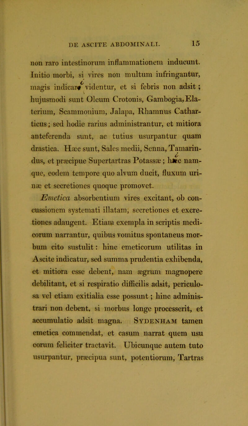 non raro intestinorum inflammationem inducunt. Initio morbi, si vires non multum infringantur, magis indicar#6 videntur, et si febris non adsit; hujusmodi sunt Oleum Crotonis, Gambogia, Ela- ter ium, Scammonium, Jalapa, Rhamnus Cathar- ticus; sed hodie rarius administrantur, et mitiora anteferenda sunt, ac tutius usurpantur quam drastica. Haec sunt, Sales medii, Senna, Tamarin- o dus, et praecipue Supertartras Potassae ; litec nam- que, eodem tempore quo alvum ducit, fluxum uri- nae et secretiones quoque promovet. Emetica absorbentium vires excitant, oh con- cussionem systemati illatam, secretiones et excre- tiones adaugent. Etiam exempla in scriptis medi- corum narrantur, quibus vomitus spontaneus mor- bum cito sustulit: hinc emeticorum utilitas in Ascite indicatur, sed summa prudentia exhibenda, et mitiora esse debent, nam aegrum magnopere debilitant, et si respiratio difficilis adsit, periculo- sa vel etiam exitialia esse possunt; hinc adminis- trari non debent, si morbus longe processerit, et accumulatio adsit magna. Sydenham tamen emetica commendat, et casum narrat quem usu eorum feliciter tractavit. Ubicunque autem tuto usurpantur, praecipua sunt, potentiorum, Tartras