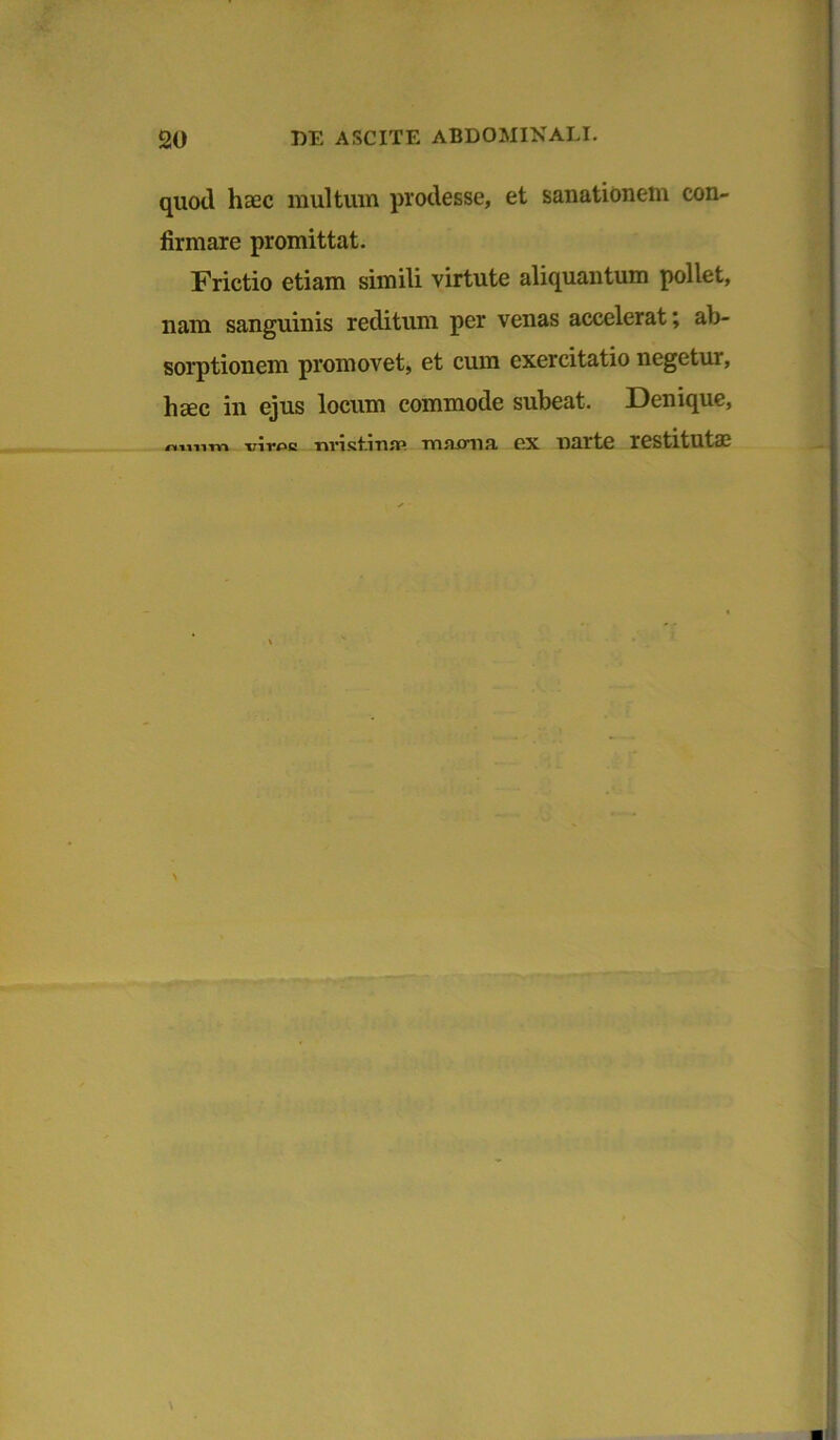 quod haec multum prodesse, et sanationem con- firmare promittat. Frictio etiam simili virtute aliquantum pollet, nam sanguinis reditum per venas accelerat; ab- sorptionem promovet, et cum exercitatio negetur, haec in ejus locum commode subeat. Denique, nniim x;irf>c «rist.injp mnjma ex narte restitutae