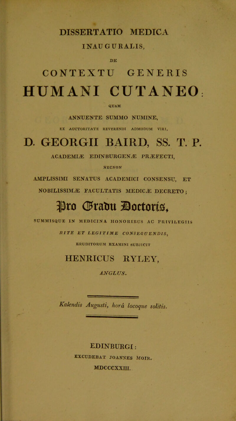 INAUGURALIS, DE CONTEXTU GENERIS HUMANI CUTANEO QUAM ANNUENTE SUMMO NUMINE, EX AUCTORITATE REVERENDI ADMODUM VIRI, D. GEORGII BAIRD, SS. T. P. ACADEMIAE EDINBURGEN^E PRiEFECTI, NECNON AMPLISSIMI SENATUS ACADEMICI CONSENSU, ET NOBILISSIMAE FACULTATIS MEDICA DECRETO; $ro dFtatiu Coctoris, SUMMISQUE IN MEDICINA HONORIBUS AC PRIVILEGIIS RITE ET LEGITIME CONSEQUENDIS, ERUDITORUM EXAMINI SUBJICIT HENRICUS RYLEY, AJVGLUS. Kalendis Augusti, horu locoque solitis. EDINBURGI: iXCUDEBAT JOANNES MOIK. MDCCCXXIII.