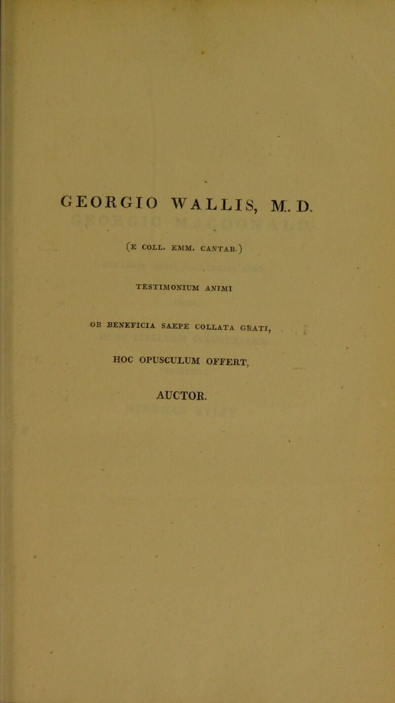 GEORGIO WALLIS, M. D. (e coll. emm. cantab.) TESTIMONIUM ANIMI OB BENEFICIA SAEPE COLLATA GBATI, HOC OPUSCULUM OFFERT, AUCTOR.