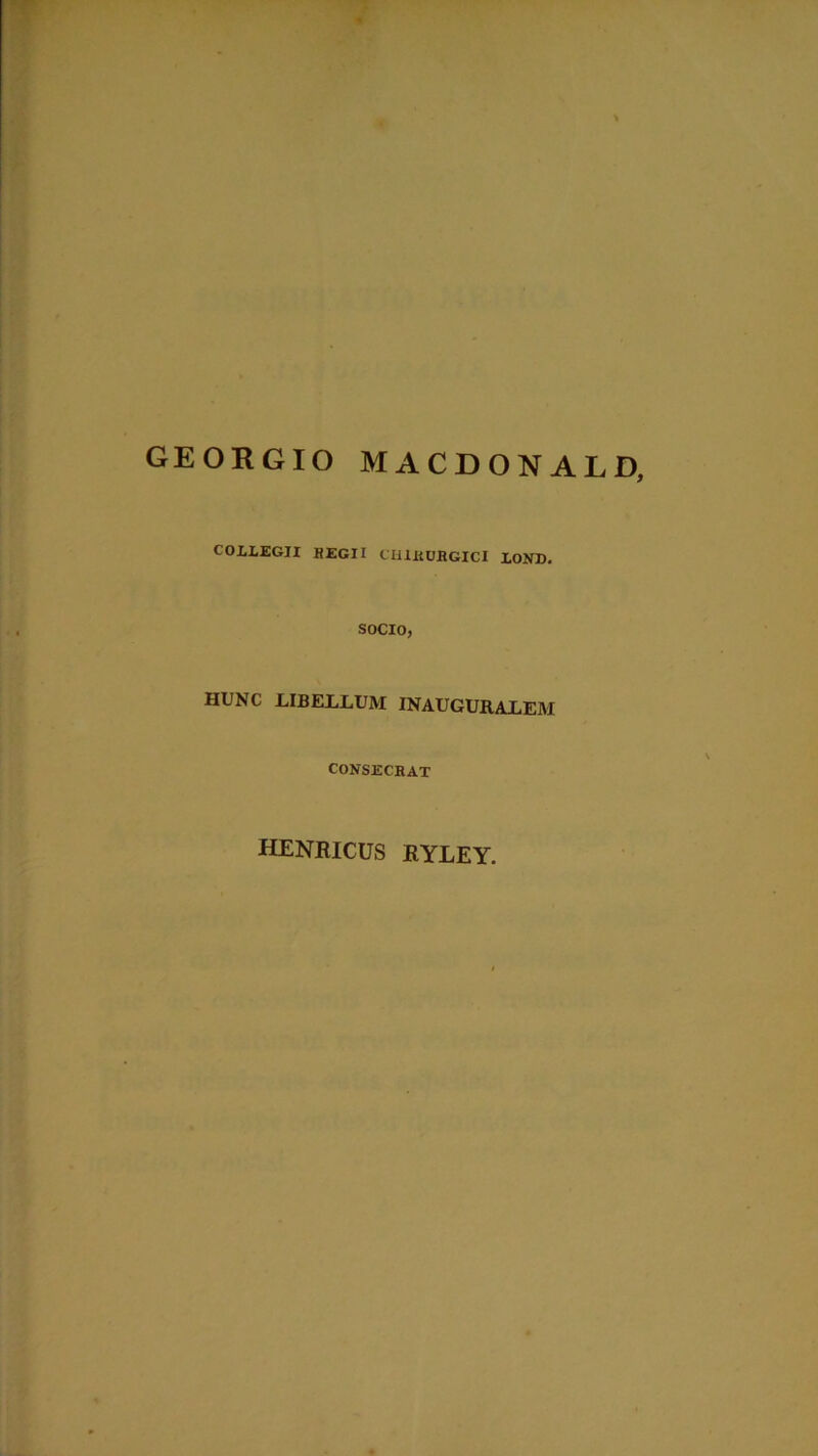 GEORGIO MACDONALD, COXLEGJI REGII CHIRURGICI LOND. SOCIO, HUNC LIBELLUM INAUGURALEM CONSECRAT henricus ryley.